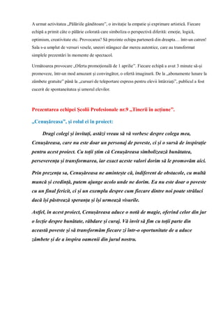 A urmat activitatea „Pălăriile gânditoare”, o invitație la empatie și exprimare artistică. Fiecare
echipă a primit câte o pălărie colorată care simboliza o perspectivă diferită: emoție, logică,
optimism, creativitate etc. Provocarea? Să prezinte echipa parteneră din dreapta… într-un catren!
Sala s-a umplut de versuri vesele, uneori stângace dar mereu autentice, care au transformat
simplele prezentări în momente de spectacol.
Următoarea provocare „Oferta promoțională de 1 aprilie”. Fiecare echipă a avut 3 minute să-și
promoveze, într-un mod amuzant și convingător, o ofertă imaginară. De la „abonamente lunare la
zâmbete gratuite” până la „cursuri de teleportare express pentru elevii întârziați”, publicul a fost
cucerit de spontaneitatea și umorul elevilor.
Prezentarea echipei Școlii Profesionale nr.9 ,,Tinerii în acțiune”.
„Cenușăreasa”, și rolul ei în proiect:
Dragi colegi și invitați, astăzi vreau să vă vorbesc despre colega mea,
Cenușăreasa, care nu este doar un personaj de poveste, ci și o sursă de inspirație
pentru acest proiect. Cu toții știm că Cenușăreasa simbolizează bunătatea,
perseverența și transformarea, iar exact aceste valori dorim să le promovăm aici.
Prin prezența sa, Cenușăreasa ne amintește că, indiferent de obstacole, cu multă
muncă și credință, putem ajunge acolo unde ne dorim. Ea nu este doar o poveste
cu un final fericit, ci și un exemplu despre cum fiecare dintre noi poate străluci
dacă își păstrează speranța și își urmează visurile.
Astfel, în acest proiect, Cenușăreasa aduce o notă de magie, oferind celor din jur
o lecție despre bunătate, răbdare și curaj. Vă invit să fim cu toții parte din
această poveste și să transformăm fiecare zi într-o oportunitate de a aduce
zâmbete și de a inspira oamenii din jurul nostru.
 