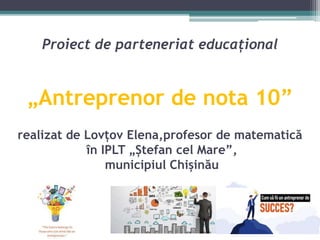 Proiect de parteneriat educațional
„Antreprenor de nota 10”
realizat de Lovțov Elena,profesor de matematică
în IPLT „Ștefan cel Mare”,
municipiul Chișinău
 