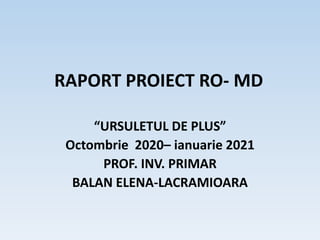 RAPORT PROIECT RO- MD
“URSULETUL DE PLUS”
Octombrie 2020– ianuarie 2021
PROF. INV. PRIMAR
BALAN ELENA-LACRAMIOARA
 