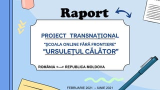 PROIECT TRANSNAȚIONAL
“ȘCOALA ONLINE FĂRĂ FRONTIERE”
“URSULEȚUL CĂLĂTOR”
ROMÂNIA <---> REPUBLICA MOLDOVA
FEBRUARIE 2021 – IUNIE 2021
Raport
 
