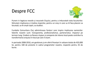 Despre FCC 
Punem in legatura nevoile și resursele Clujului, pentru a imbunata7 viata locuitorilor. 
S7mulam implicarea și inia7va clujenilor, pentru un oraș in care sa i7 faca placere sa 
locuieș7, sa i7 creș7 copiii, sa studiezi. 

Funda7a  Comunitara  Cluj  adminitreaza  fonduri  care  inspira  implicarea  oamenilor. 
Valorile  noastre  sunt:  transparenta,  profesionalismul,  parteneriatul,  impactul  pe 
termen lung. Credem ca ﬁecare clujean și companie de interes local poate contribui la 
transformarea orașului in locul pe care il visam.  

In perioada 2008‐2010, am ges7onat şi am oferit ﬁnanțari in valoare totala de 435.000 
lei,  pentru  100  de  proiecte  in  cadrul  programelor  noastre,  respec7v  pentru  35  de 
burse. 
 