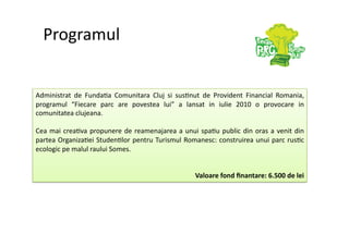 Programul 


Administrat  de  Funda7a  Comunitara  Cluj  si  sus7nut  de  Provident  Financial  Romania,  
programul  “Fiecare  parc  are  povestea  lui”  a  lansat  in  iulie  2010  o  provocare  in 
comunitatea clujeana. 

Cea  mai  crea7va  propunere  de  reamenajarea  a  unui  spa7u  public  din  oras  a  venit  din 
partea Organiza7ei Studen7lor pentru Turismul Romanesc: construirea unui parc rus7c 
ecologic pe malul raului Somes. 


                                                         Valoare fond ﬁnantare: 6.500 de lei 
 