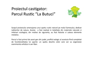 Proiectul cas7gator: 
Parcul Rus7c “La Butuci” 

Scopul proiectului amenajarea unui spa7u rus7c natural pe malul Somesului, dedicat 
iubitorilor  de  natura.  Acesta    a  fost  realizat  in  totalitate  din  materiale  naturale  si 
imbinari  ecologice;  din  mo7ve  de  siguranta,  au  fost  folosite  si  cateva  elemente 
metalice.  

Parcul a fost primul de acest gen din judet, proﬁlul eologic al acestuia ﬁind completat 
de  func7onalitatea  lui  aparte:  un  spa7u  deschis  celor  care  vor  sa  organizeze 
evenimente ar7s7ce in aer liber. 
 