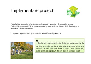 Implementare proiect 

Parcul a fost amenajat in luna octombrie de catre voluntarii Organiza7ei pentru 
Turismul Romanesc (OST), la implementarea proiectului contribuind si 50 de angaja7 ai 
Provident Financial Romania. 

Echipa OST a primit si sprijinul Liceului Waldorf din Cluj‐Napoca. 




                                “   Am  lucrat  3  saptamani,  cate  6  zile  pe  saptamana,  iar  la 
                                sfarsitul  unei  zile  de  lucru  am  strans  uneltele  si  ne‐am 
                                intrebat  daca  nu  am  lasat  ceva  in  urma.  Unul  dintre  noi, 
                                foarte senin, da replica ,,A da, am lasat in urma un parc!” 
 