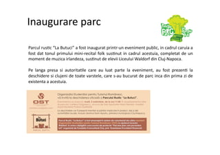 Inaugurare parc 

Parcul rus7c “La Butuci” a fost inaugurat printr‐un eveniment public, in cadrul caruia a 
fost  dat  tonul  primului  mini‐recital  folk  sus7nut  in  cadrul  acestuia,  completat  de  un 
moment de muzica irlandeza, sus7nut de elevii Liceului Waldorf din Cluj‐Napoca. 

Pe  langa  presa  si  autorita7le  care  au  luat  parte  la  eveniment,  au  fost  prezen7  la 
deschidere si clujeni de toate varstele, care s‐au bucurat de parc inca din prima zi de 
existenta a acestuia. 
 