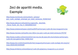 Zeci de apari7i media.  
    Exemple 
h]p://www.monitorulcj.ro/cms/site/m_cj/news/
parc_rus7c_ecologic_amenajat_pe_malul_somesului_91364.html 

h]p://www.adevarul.ro/locale/cluj‐napoca/Se_‐deschide‐
_Parcul_Rus7c_din_Cluj_0_364164020.html 

h]p://www.cetateanulclujean.ro/arhiva/2674‐primul‐parc‐rus7c‐din‐tara‐inaugurat‐la‐cluj 

h]p://www.citynews.ro/cluj/din‐oras‐10/un‐nou‐parc‐rus7c‐pe‐malul‐somesului‐97179/ 

h]p://www.ziuadecj.ro/eveniment/cel‐mai‐nou‐loc‐de‐joaca‐din‐cluj‐la‐butuci‐primul‐parc‐
rus7c‐din‐tara‐galerie‐foto‐‐54381.html 

h]p://www.clon.ro/s7ri/cluj/ar7col/a‐fost‐inaugurat‐primul‐parc‐rus7c‐ecologic‐din‐oras/cn/
news‐20101102‐01455629 

h]p://www.s7ridecluj.ro/social/parcul‐rus7c‐din‐grigorescu‐inaugurat‐cu‐un‐concert 
 