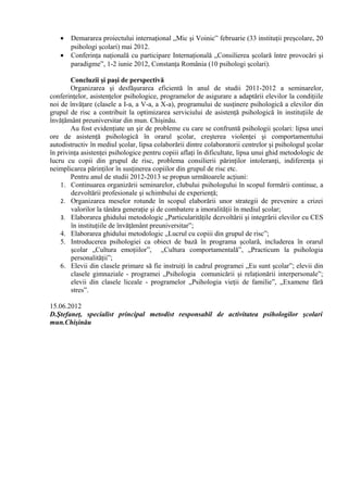 • Demararea proiectului internaţional „Mic şi Voinic” februarie (33 instituţii preşcolare, 20
psihologi şcolari) mai 2012.
• Conferinţa naţională cu participare Internaţională „Consilierea şcolară între provocări şi
paradigme”, 1-2 iunie 2012, Constanţa România (10 psihologi şcolari).
Concluzii şi paşi de perspectivă
Organizarea şi desfăşurarea eficientă în anul de studii 2011-2012 a seminarelor,
conferinţelor, asistenţelor psihologice, programelor de asigurare a adaptării elevilor la condiţiile
noi de învăţare (clasele a I-a, a V-a, a X-a), programului de susţinere psihologică a elevilor din
grupul de risc a contribuit la optimizarea serviciului de asistenţă psihologică în instituţiile de
învăţământ preuniversitar din mun. Chişinău.
Au fost evidenţiate un şir de probleme cu care se confruntă psihologii şcolari: lipsa unei
ore de asistenţă psihologică în orarul şcolar, creşterea violenţei şi comportamentului
autodistructiv în mediul şcolar, lipsa colaborării dintre colaboratorii centrelor şi psihologul şcolar
în privinţa asistenţei psihologice pentru copiii aflaţi în dificultate, lipsa unui ghid metodologic de
lucru cu copii din grupul de risc, problema consilierii părinţilor intoleranţi, indiferenţa şi
neimplicarea părinţilor în susţinerea copiilor din grupul de risc etc.
Pentru anul de studii 2012-2013 se propun următoarele acţiuni:
1. Continuarea organizării seminarelor, clubului psihologului în scopul formării continue, a
dezvoltării profesionale şi schimbului de experienţă;
2. Organizarea meselor rotunde în scopul elaborării unor strategii de prevenire a crizei
valorilor la tânăra generaţie şi de combatere a imoralităţii în mediul şcolar;
3. Elaborarea ghidului metodologic „Particularităţile dezvoltării şi integrării elevilor cu CES
în instituţiile de învăţământ preuniversitar”;
4. Elaborarea ghidului metodologic „Lucrul cu copiii din grupul de risc”;
5. Introducerea psihologiei ca obiect de bază în programa şcolară, includerea în orarul
şcolar „Cultura emoţiilor”, „Cultura comportamentală”, „Practicum la psihologia
personalităţii”;
6. Elevii din clasele primare să fie instruiţi în cadrul programei „Eu sunt şcolar”; elevii din
clasele gimnaziale - programei „Psihologia comunicării şi relaţionării interpersonale”;
elevii din clasele liceale - programelor „Psihologia vieţii de familie”, „Examene fără
stres”.
15.06.2012
D.Ştefaneţ, specialist principal metodist responsabil de activitatea psihologilor şcolari
mun.Chişinău
 