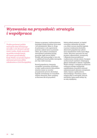 Zmiany są ogromne i wielowymiarowe,
dotykające każdej dziedziny życia miast
i ich mieszkańców. Mimo to, droga
do pokonania w celu zapewnienia
poziomu i jakości życia na poziomie
takim, jak w dobrze rozwiniętych
metropoliach zachodniej Europy,
pozostaje ciągle jeszcze daleka.
Wysiłek, jaki muszą podjąć w tym celu
w najbliższych latach polskie metropolie,
jest więc nadal znaczący.
Rozwój gospodarczy, integracja
europejska i przemiany zachodzące
w kraju i społeczeństwie dały polskim
miastom szanse na wyraźne
przyspieszenie procesu akumulacji
kapitału rozwojowego we wszystkich
siedmiu obszarach, które uznajemy
za kluczowe dla ich przyszłości.
Należy jednak pamiętać, że kapitał
rozwojowy akumuluje się latami,
a na efekty wzrostu zasobów kapitału
w postaci zwiększenia dochodów,
aktywności gospodarczej i jakości
życia mieszkańców trzeba często długo
czekać. Kluczowe znaczenie ma więc
przyjęcie odpowiedniej, strategicznej
i długookresowej perspektywy
w planowaniu rozwoju miasta, bazującej
na kluczowych zasobach i eliminującej
główne niedostatki w zakresie 7 kapitałów.
Wybór strategii, a następnie jej skuteczna
realizacja wymaga umiejętnego
współdziałania wszystkich instytucji
zainteresowanych sukcesem rozwojowym:
władz, biznesu i społeczeństwa
obywatelskiego. Prawdziwy sukces
osiągną tylko te metropolie, których
mieszkańcy będą umieli zdobyć się
na taką współpracę.
PwC10
Wyzwania na przyszłość: strategia
i współpraca
Trudno porównać polskie
metropolie dnia dzisiejszego
nie tylko z ich obrazem sprzed
ćwierć wieku, kiedy zaczynała
się polska transformacja,
ale nawet sprzed dekady,
kiedy Polska zaczynała dopiero
odczuwać pierwsze efekty
członkostwa w Unii Europejskiej.
 