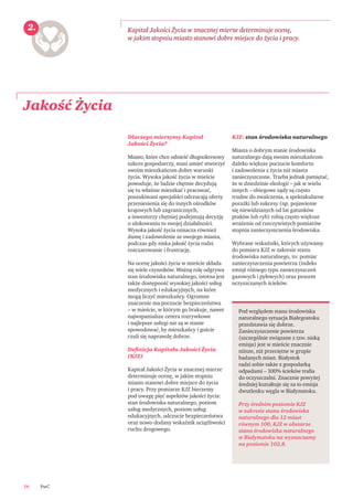 PwC16
Jakość Życia
Kapitał Jakości Życia w znacznej mierze determinuje ocenę,
w jakim stopniu miasto stanowi dobre miejsce do życia i pracy.
Pod względem stanu środowiska
naturalnego sytuacja Białegostoku
przedstawia się dobrze.
Zanieczyszczenie powietrza
(szczególnie związane z tzw. niską
emisja) jest w mieście znacznie
niższe, niż przeciętne w grupie
badanych miast. Białystok
radzi sobie także z gospodarką
odpadami – 100% ścieków traﬁa
do oczyszczalni. Znacznie powyżej
średniej kształtuje się za to emisja
dwutlenku węgla w Białymstoku.
Przy średnim poziomie KJZ
w zakresie stanu środowiska
naturalnego dla 12 miast
równym 100, KJZ w obszarze
stanu środowiska naturalnego
w Białymstoku na wyznaczamy
na poziomie 102,8.
2.
Dlaczego mierzymy Kapitał
Jakości Życia?
Miasto, które chce odnieść długookresowy
sukces gospodarczy, musi umieć stworzyć
swoim mieszkańcom dobre warunki
życia. Wysoka jakość życia w mieście
powoduje, że ludzie chętnie decydują
się tu właśnie mieszkać i pracować,
poszukiwani specjaliści odrzucają oferty
przeniesienia się do innych ośrodków
krajowych lub zagranicznych,
a inwestorzy chętniej podejmują decyzję
o ulokowaniu to swojej działalności.
Wysoka jakość życia oznacza również
dumę i zadowolenie ze swojego miasta,
podczas gdy niska jakość życia rodzi
rozczarowanie i frustrację.
Na ocenę jakości życia w mieście składa
się wiele czynników. Ważną rolę odgrywa
stan środowiska naturalnego, istotna jest
także dostępność wysokiej jakości usług
medycznych i edukacyjnych, na które
mogą liczyć mieszkańcy. Ogromne
znaczenie ma poczucie bezpieczeństwa
– w mieście, w którym go brakuje, nawet
najwspanialsze centra rozrywkowe
i najlepsze usługi nie są w stanie
spowodować, by mieszkańcy i goście
czuli się naprawdę dobrze.
Deﬁnicja Kapitału Jakości Życia
(KJZ)
Kapitał Jakości Życia w znacznej mierze
determinuje ocenę, w jakim stopniu
miasto stanowi dobre miejsce do życia
i pracy. Przy pomiarze KJZ bierzemy
pod uwagę pięć aspektów jakości życia:
stan środowiska naturalnego, poziom
usług medycznych, poziom usług
edukacyjnych, odczucie bezpieczeństwa
oraz nowo dodany wskaźnik uciążliwości
ruchu drogowego.
KJZ: stan środowiska naturalnego
Miasta o dobrym stanie środowiska
naturalnego dają swoim mieszkańcom
daleko większe poczucie komfortu
i zadowolenia z życia niż miasta
zanieczyszczone. Trzeba jednak pamiętać,
że w dziedzinie ekologii – jak w wielu
innych – obiegowe sądy są często
trudne do zwalczenia, a spektakularne
porażki lub sukcesy (np. pojawienie
się niewidzianych od lat gatunków
ptaków lub ryb) robią często większe
wrażenie od rzeczywistych pomiarów
stopnia zanieczyszczenia środowiska.
Wybrane wskaźniki, których używamy
do pomiaru KJZ w zakresie stanu
środowiska naturalnego, to: pomiar
zanieczyszczenia powietrza (indeks
emisji różnego typu zanieczyszczeń
gazowych i pyłowych) oraz procent
oczyszczanych ścieków.
 