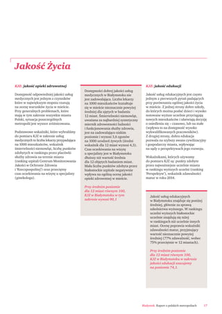 Białystok. Raport o polskich metropoliach 17
Jakość Życia
Jakość usług edukacyjnych
w Białymstoku znajduje się poniżej
średniej, głównie za sprawą
szkolnictwa wyższego. W rankingu
uczelni wyższych białostockie
uczelnie znajdują się niżej
w rankingach niż uczelnie innych
miast. Ocenę poprawia wskaźniki
zdawalności matur, przyjmujący
wartość nieznacznie powyżej
średniej (77% zdawalność, wobec
75% przeciętnie w 12 miastach).
Przy średnim poziomie
dla 12 miast równym 100,
KJZ w Białymstoku w zakresie
jakości edukacji szacujemy
na poziomie 74,1.
KJZ: jakość opieki zdrowotnej
Dostępność odpowiedniej jakości usług
medycznych jest jednym z czynników
które w największym stopniu rzutują
na ocenę warunków życia w mieście.
Przy generalnych problemach, które
mają w tym zakresie wszystkie miasta
Polski, sytuacja poszczególnych
metropolii jest wysoce zróżnicowana.
Podstawowe wskaźniki, które wybraliśmy
do pomiaru KJZ w zakresie usług
medycznych to liczba lekarzy przypadająca
na 1000 mieszkańców, wskaźnik
śmiertelności niemowląt, liczbę punktów
zdobytych w rankingu przez placówki
służby zdrowia na terenie miasta
(ranking szpitali Centrum Monitorowania
Jakości w Ochronie Zdrowia
i ‘Rzeczpospolitej’) oraz przeciętny
czas oczekiwania na wizytę u specjalisty
(ginekologa).
KJZ: jakość edukacji
Jakość usług edukacyjnych jest często
jednym z pierwszych pytań padających
przy porównaniu ogólnej jakości życia
w mieście. Z jednej strony dobre szkoły,
do których można posłać dzieci i wysoko
notowane wyższe uczelnie przyciągają
nowych mieszkańców i ułatwiają decyzję
o osiedleniu się – czasowo, lub na stałe
(wpływa to na dostępność wysoko
wykwaliﬁkowanych pracowników).
Z drugiej strony, dobra edukacja
pozwala na szybszy awans cywilizacyjny
i gospodarczy miasta, wpływając
na sądy o perspektywach jego rozwoju.
Wskaźnikami, których używamy
do pomiaru KJZ są: punkty zdobyte
przez najważniejsze uczelnie miasta
w rankingu wyższych uczelni (ranking
‘Perspektyw’), wskaźnik zdawalności
matur w roku 2014.
Dostępności dobrej jakości usług
medycznych w Białymstoku nie
jest zadowalająca. Liczba lekarzy
na 1000 mieszkańców kształtuje
się w mieście nieznacznie powyżej
średniej dla ujętych w badaniu
12 miast. Śmiertelności niemowląt,
uważana za najbardziej syntetyczny
miernik zdrowotności ludności
i funkcjonowania służby zdrowia,
jest na zadowalająco niskim
poziomie i wynosi 3,6 zgonów
na 1000 urodzeń żywych (średni
wskaźnik dla 12 miast wynosi 4,3).
Czas oczekiwania na wizytę
u specjalisty jest w Białymstoku
dłuższy niż wartość średnia
dla 12 objętych badaniem miast.
Mała liczba punktów zdobyta przez
białostockie szpitale negatywnie
wpływa na ogólną ocenę jakości
opieki zdrowotnej w mieście.
Przy średnim poziomie
dla 12 miast równym 100,
KJZ w Białymstoku w tym
zakresie wynosi 90,1
 