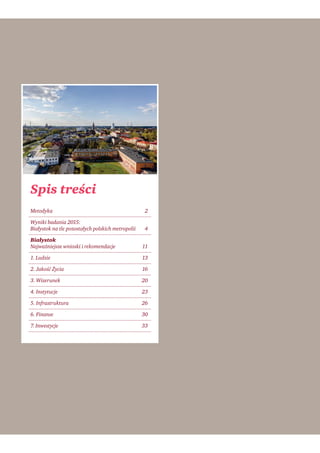 Spis treści
Metodyka 2
Wyniki badania 2015:
Białystok na tle pozostałych polskich metropolii 4
Białystok
Najważniejsze wnioski i rekomendacje 11
1. Ludzie 13
2. Jakość Życia 16
3. Wizerunek 20
4. Instytucje 23
5. Infrastruktura 26
6. Finanse 30
7. Inwestycje 33
 