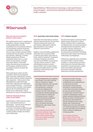 PwC20
Dlaczego mierzymy Kapitał
Kultury i Wizerunku?
We współczesnym świecie i współczesnej
gospodarce, decyzje o kupnie towarów
i usług podejmujemy nie tylko
na podstawie ich rzeczywistych walorów,
ale na podstawie naszych wyobrażeń
o produkcie. Ważne jest to, co kojarzy
nam się z daną marką: jej prestiż, jakość,
zaufanie które do niej mamy. Z miastami
jest podobnie. Obok tego, co miasto
oferuje mieszkańcom i ﬁrmom,
niesłychanie istotne jest to, z czym
miasto się nam kojarzy, czyli jego
wizerunek. Miasto o wizerunku
miejsca dynamicznego, przyjaznego,
interesującego, dobrego do życia,
przyciągnie zarówno turystów, jak
inwestorów.
Wizerunek miasta zależy od wielu
czynników. Wiele znaczą obiegowe
sądy i generalne wyobrażenia o mieście,
które często niełatwo zmienić (zwłaszcza
sądy negatywne – albo po prostu brak
jakiegokolwiek rozpoznawalnego
wizerunku). Ogromną rolę odgrywają
także czynniki kulturowe – i to dotyczące
zarówno kultury wysokiej, interesującej
głównie dla elit intelektualnych, jak
kultury życia codziennego, z którą
spotykamy się wszyscy na każdym kroku.
Deﬁnicja Kapitału Kultury
i Wizerunku (KKW)
Kapitał Kultury i Wizerunku jest miarą
tego, w jaki sposób miasto jest
postrzegane – zarówno przez własnych
mieszkańców, jak przez osoby
z zewnątrz. Przy pomiarze KKW bierzemy
pod uwagę trzy cechy: generalne opinie
o mieście, kulturę wysoką oraz kulturę
życia codziennego.
KKW: generalny wizerunek miasta
Generalny wizerunek dotyczy zarówno
ogólnej rozpoznawalności i powszechnie
uznanej atrakcyjności miasta, jak
postrzegania tradycyjnych walorów
jego mieszkańców (np. tradycji
solidności i pracowitości).
Zgodnie z naszą metodyką, podstawowe
wskaźniki użyte do pomiaru KKW
w zakresie generalnego wizerunku to:
liczba „dobrych skojarzeń” związanych
z miastem dostępna w Internecie
(np. ilości stron WWW z nazwą miasta
i użytym słowem „kultura”), liczba
odwiedzających miasto turystów
zagranicznych, ilość recenzji atrakcji
turystycznych zgłaszanych w serwisie
tripadvisor, obserwowana skala
przedsiębiorczości.
KKW: kultura wysoka
Na wizerunek miasta w znacznej mierze
składa się jego aktywność w zakresie
kultury wysokiej. Choć z usług kultury
wysokiej korzysta zazwyczaj stosunkowo
niewielki odsetek mieszkańców i gości,
to właśnie znaczące wydarzenia
kulturalne najłatwiej przebijają się
do opiniotwórczych mediów i kształtują
obraz miasta jako miejsca interesującego,
atrakcyjnego i pociągającego.
Podstawowe wskaźniki, które wybraliśmy
do pomiaru KKW w zakresie kultury
wysokiej, to: budżet miasta na kulturę,
liczba koncertów, festiwali ﬁlmowych,
teatralnych i muzyki poważnej, a także
liczba uczestników największych
koncertów (wszystkie wskaźniki
odniesione do liczby mieszkańców).
Wizerunek
Kapitał Kultury i Wizerunku jest miarą tego, w jaki sposób miasto
jest postrzegane – zarówno przez własnych mieszkańców, jak przez
osoby z zewnątrz.
Sytuacja Białegostoku pod względem
generalnego wizerunku wskazuje
obszary do poprawy. Miasto
przyciąga relatywnie mało turystów.
Jego widoczność w Internecie
jest ograniczona, atrakcjom
turystycznym Białegostoku
poświęca się także mało miejsca
w popularnym portalu podróżniczym
(w porównaniu do średniej dla
12 badanych miast). Odsetek
osób prowadzących działalność
gospodarczą w mieście jest
ograniczony, co przyczynia
się do utrwalenia stereotypu
Białegostoku, jako miasta mniej
dynamicznego.
Przy średnim poziomie KKW
w zakresie ogólnego wizerunku
dla 12 miast równym 100,
KKW w obszarze generalnego
wizerunku miasta szacujemy
na poziomie 58,5.
Sumaryczny wynik wskazuje,
że dostęp do kultury wysokiej
w Białymstoku jest niedostateczny.
W odniesieniu do liczby
mieszkańców liczba festiwali
teatralnych i muzyki poważnej,
a także liczba koncertów kształtują
się znacznie poniżej średniej.
Z ważniejszych wydarzeń kultury
wysokiej w Białymstoku należy
jednak nadmienić Międzynarodowy
Konkurs Duetów Fortepianowych
oraz Konkurs Moniuszkowski.
Wymiar międzynarodowy mają
jednak takie wydarzenia jak
Fashion-east oraz Up-to-date Festi-
val. Środki przeznaczane na kulturę
stanowią niewielki procent budżetu
miasta i należą do najniższych
w badanej próbie.
Przy średnim poziomie
dla 12 miast równym 100,
KKW w Białymstoku w zakresie
kultury wysokiej wynosi 50,0.
3.
 