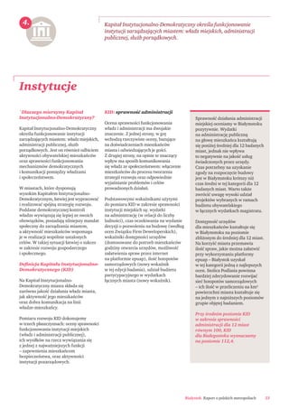 Białystok. Raport o polskich metropoliach 23
Instytucje
Kapitał Instytucjonalno-Demokratyczny określa funkcjonowanie
instytucji zarządzających miastem: władz miejskich, administracji
publicznej, służb porządkowych.
Sprawność działania administracji
miejskiej oceniamy w Białymstoku
pozytywnie. Wydatki
na administrację publiczną
na głowę mieszkańca kształtują
się poniżej średniej dla 12 badanych
miast, jednak nie wpływa
to negatywnie na jakość usług
świadczonych przez urzędy.
Czas potrzebny na uzyskanie
zgody na rozpoczęcie budowy
jest w Białymstoku krótszy niż
czas średni w tej kategorii dla 12
badanych miast. Warto także
zwrócić uwagę wysoki udział
projektów wybranych w ramach
budżetu obywatelskiego
w łącznych wydatkach magistratu.
Dostępność urzędów
dla mieszkańców kształtuje się
w Białymstoku na poziomie
zbliżonym do średniej dla 12 miast.
Na korzyść miasta przemawia
ilość spraw, jakie można załatwić
przy wykorzystaniu platformy
epuap – Białystok uzyskał
w tej kategorii jedną z najlepszych
ocen. Stolica Podlasia powinna
bardziej zdecydowanie rozwijać
sieć hotspotów samorządowych
– ich ilość w przeliczeniu na km2
powierzchni miasta kształtuje się
na jednym z najniższych poziomów
grupie objętej badaniem.
Przy średnim poziomie KID
w zakresie sprawności
administracji dla 12 miast
równym 100, KID
dla Białegostoku wyznaczamy
na poziomie 112,4.
4.
`Dlaczego mierzymy Kapitał
Instytucjonalno-Demokratyczny?
Kapitał Instytucjonalno-Demokratyczny
określa funkcjonowanie instytucji
zarządzających miastem: władz miejskich,
administracji publicznej, służb
porządkowych. Jest on również odbiciem
aktywności obywatelskiej mieszkańców
oraz sprawności funkcjonowania
mechanizmów demokratycznych
i komunikacji pomiędzy władzami
i społeczeństwem.
W miastach, które dysponują
wysokim Kapitałem Instytucjonalno-
Demokratycznym, łatwiej jest wypracować
i realizować spójną strategię rozwoju.
Poddane demokratycznej kontroli
władze wywiązują się lepiej ze swoich
obowiązków, posiadają silniejszy mandat
społeczny do zarządzania miastem,
a aktywność mieszkańców wspomaga
je w realizacji wspólnie ustalonych
celów. W takiej sytuacji łatwiej o sukces
w zakresie rozwoju gospodarczego
i społecznego.
Deﬁnicja Kapitału Instytucjonalno-
Demokratycznego (KID)
Na Kapitał Instytucjonalno-
Demokratyczny miasta składa się
zarówno jakość działania władz miasta,
jak aktywność jego mieszkańców
oraz dobra komunikacja na linii
władze-mieszkańcy.
Pomiaru rozwoju KID dokonujemy
w trzech płaszczyznach: oceny sprawności
funkcjonowania instytucji miejskich
(władz i administracji publicznej),
ich wysiłków na rzecz wywiązania się
z jednej z najważniejszych funkcji
– zapewnienia mieszkańcom
bezpieczeństwa, oraz aktywności
instytucji pozarządowych.
KID: sprawność administracji
Ocena sprawności funkcjonowania
władz i administracji ma dwojakie
znaczenie. Z jednej strony, w grę
wchodzą rzeczywiste oceny, bazujące
na doświadczeniach mieszkańców
miasta i odwiedzających je gości.
Z drugiej strony, na opinie te znaczący
wpływ ma sposób komunikowania
się władz ze społeczeństwem: włączenie
mieszkańców do procesu tworzenia
strategii rozwoju oraz odpowiednie
wyjaśnianie problemów i celów
prowadzonych działań.
Podstawowymi wskaźnikami użytymi
do pomiaru KID w zakresie sprawności
instytucji miejskich są: wydatki
na administrację (w relacji do liczby
ludności), czas oczekiwania na wydanie
decyzji o pozwoleniu na budowę (według
ocen Związku Firm Deweloperskich),
wskaźniki dostępności urzędów
(dostosowane do potrzeb mieszkańców
godziny otwarcia urzędów, możliwość
załatwienia spraw przez internet
na platformie epuap), ilość hotspotów
samorządowych (nowy wskaźnik
w tej edycji badania), udział budżetu
partycypacyjnego w wydatkach
łącznych miasta (nowy wskaźnik).
 