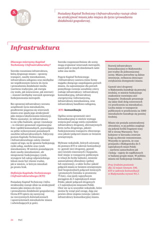 PwC26
Infrastruktura
Posiadany Kapitał Techniczny i Infrastrukturalny rzutuje silnie
na atrakcyjność miasta jako miejsca do życia i prowadzenia
działalności gospodarczej.
Rozwój infrastruktury
komunikacyjnej w Białymstoku
jest trudny do jednoznacznej
oceny. Miastu potrzebne są dalsze
inwestycje, zwłaszcza dotyczące
zwiększenia dostępności miasta.
Gęstość sieci drogowej
w Białymstoku kształtuje się powyżej
średniej, w mieście funkcjonuje
znakomicie rozwinięta sieć
buspasów. Doskonale prezentuje
się także ilość dróg rowerowych
(w przeliczeniu na mieszkańca).
Liczba miejsc w transporcie
publicznym w przeliczeniu na 1000
mieszkańców kształtuje się poniżej
średniej.
Miasto nie posiada autostradowej
obwodnicy, w jej pobliżu znajduje
się jedynie krótki fragment trasy
S8 w stronę Warszawy. Tory
kolejowe w kierunku centrum
kraju są obecnie remontowane.
Wszystko to sprawia, że czas
przejazdu z Białegostoku do 5
największych miast Polski
– zarówno samochodem jak
i koleją – najeży do najdłuższych
w badanej grupie miast. W pobliżu
miasta nie funkcjonuje lotnisko.
Przy średnim poziomie
dla 12 miast równym 100,
KTI w zakresie komunikacji
w Białymstoku wynosi 93,1.
5.
Dlaczego mierzymy Kapitał
Techniczny i Infrastrukturalny?
Szeroko rozumiana infrastruktura,
którą dysponuje miasto – sprawny
transport, zasoby mieszkaniowe,
infrastruktura usługowa oraz niezbędne
we współczesnym świecie do życia
i prowadzenia działalności media
(zarówno tradycyjne, jak energia
czy woda, jak nowoczesne, jak internet)
– stanowi niezbędny warunek sprawnego
funkcjonowania metropolii.
Bez sprawnej infrastruktury wzrasta
uciążliwość życia mieszkańców,
gwałtownie pogarsza się wizerunek
miasta oraz spada jego atrakcyjność
jako miejsca lokalizowania inwestycji.
Warto zauważyć, że infrastruktura
to nie tylko budowle, sprzęt i instalacje
– to również sprawność organizacyjna
ﬁrm i spółek komunalnych, pozwalająca
na pełne wykorzystanie posiadanych
zasobów infrastrukturalnych. Faktyczny
poziom Kapitału Technicznego
i Infrastrukturalnego zależy również
często od tego, na ile sprawne funkcjonują
rynki usług, mediów oraz rynek
mieszkaniowy. W mieście posiadającym
duże zasoby mieszkaniowe, ale
niesprawnie funkcjonujący rynek,
wynajęcie lub zakup odpowiedniego
lokum może być równie trudne,
jak w mieście, w którym mieszkań
po prostu brak.
Deﬁnicja Kapitału Technicznego
i Infrastrukturalnego (KTI)
Posiadany Kapitał Techniczny i Infra-
strukturalny rzutuje silnie na atrakcyjność
miasta jako miejsca do życia
i prowadzenia działalności gospodarczej.
Ocena KTI opiera się zazwyczaj
na rzeczywistych doświadczeniach
i spostrzeżeniach mieszkańców miasta
i odwiedzających je gości.
Szeroko rozpowszechnione złe oceny
mogą zrujnować wizerunek metropolii,
nawet jeśli w innych dziedzinach radzi
sobie ona nieźle.
Pojęcie Kapitał Technicznego
i Infrastruktury zawiera różne formy
majątku służącego zaspokajaniu potrzeb
miasta. Za najważniejsze dla potrzeb
pomyślnego rozwoju uznaliśmy cztery
rodzaje infrastruktury: infrastrukturę
komunikacyjną, infrastrukturę
energetyczną i informatyczną,
infrastrukturę mieszkaniową, oraz
infrastrukturę handlowo-usługową.
KTI: komunikacja
Ogólna ocena sprawności sieci
komunikacyjnej w mieście wymaga
wzięcia pod uwagę wielu czynników:
infrastruktury drogowej, alternatywnych
form ruchu drogowego, jakości
funkcjonowania transportu zbiorowego
oraz jakości połączeń miasta ze światem
zewnętrznym.
Wybrane wskaźniki, których używamy
do pomiaru KTI w zakresie komunikacji
to: gęstość sieci drogowej, gęstość
sieci ścieżek rowerowych i buspasów,
ilość miejsc w transporcie publicznym
w relacji do liczby ludności, istnienie
autostradowej obwodnicy (pełnej
lub częściowej), a także liczba i jakość
połączeń miasta ze światem zewnętrznym:
ilość bezpośrednich połączeń lotniczych
i promowych (lotniska w promieniu
75 km), czas jazdy najszybszym
pociągiem do 5 największych miast
Polski, jakość połączeń drogowych
z 5 największymi miastami Polski.
Choć nie są to wszystkie wskaźniki, które
można by wziąć pod uwagę, dają one
pewien obraz stopnia rozwoju i jakości
infrastruktury komunikacyjnej miasta.
 