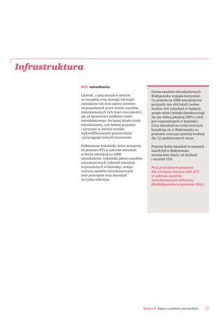 Białystok. Raport o polskich metropoliach 27
Infrastruktura
Ocena zasobów mieszkaniowych
Białegostoku wypada korzystnie.
Co prawda na 1000 mieszkańców
przypada tam 414 lokali (wobec
średnio 441 mieszkań w badanej
grupie miast) jednak charakteryzują
się one dobrą jakością (98% z nich
jest wyposażonych w łazienkę).
Ceny mieszkań na rynku wtórnym
kształtują się w Białymstoku na
poziomie znacząco poniżej średniej
dla 12 analizowanych miast.
Przyrost liczby mieszkań w ostatnich
latach był w Białymstoku
nieznacznie niższy od średniej
i wyniósł 12%.
Przy przeciętnym poziomie
dla 12 miast równym 100, KTI
w zakresie zasobów
mieszkaniowych obliczamy
dla Białegostoku na poziomie 100,4.
KTI: mieszkania
Łatwość, z jaką można w mieście
za rozsądną cenę wynająć lub kupić
mieszkanie lub dom zależy zarówno
od posiadanych przez miasto zasobów
mieszkaniowych (ich ilości oraz jakości),
jak od sprawności działania rynku
mieszkaniowego. Im lepiej działa rynek
mieszkaniowy, tym łatwiej pozyskać
i utrzymać w mieście wysoko
wykwaliﬁkowanych pracowników
i przyciągnąć nowych inwestorów.
Podstawowe wskaźniki, które stosujemy
do pomiaru KTI w zakresie mieszkań
to liczba mieszkań na 1000
mieszkańców, wskaźniki jakości zasobów
mieszkaniowych (odsetek mieszkań
wyposażonych w łazienkę), tempo
wzrostu zasobów mieszkaniowych
oraz przeciętne ceny mieszkań
na rynku wtórnym.
 