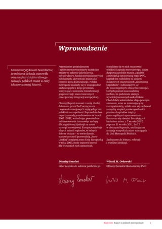 1Białystok. Raport o polskich metropoliach
Przemianom gospodarczym
i społecznym towarzyszyły radykalne
zmiany w zakresie jakości życia,
infrastruktury, funkcjonowania instytucji
publicznych, aktywności miast jako
centrów życia kulturalnego. Polskie
metropolie znalazły się w awangardzie
zachodzących w kraju przemian,
korzystając z sukcesów transformacji
gospodarczej i szans tworzonych
przez procesy integracji europejskiej.
Obecny Raport stanowi trzecią z kolei,
dokonaną przez PwC ocenę szans
i wyzwań rozwojowych stojących przed
polskimi metropoliami. Poprzednie dwa
raporty zostały przedstawione w latach
2007 i 2011, wzbudzając powszechne
zainteresowanie i stanowiąc zachętę
dla pogłębionej dyskusji na temat
strategii rozwojowej. Europa potrzebuje
silnych miast i regionów, w których
dobrze się żyje – to stwierdzenie,
stanowiące myśl przewodnią „Karty
Lipskiej” przyjętej przez Unię Europejską
w roku 2007, może stanowić motto
dla wszystkich tych opracowań.
Staraliśmy się w nich oszacować
wielkość kapitału rozwojowego, jakim
dysponują polskie miasta. Zgodnie
z metodyką opracowaną przez PwC,
kapitał ten rozbiliśmy na siedem
składowych (nazywanych „siedmioma
kapitałami” i odnoszących się
do poszczególnych obszarów rozwoju),
których poziom szacowaliśmy
osobno, na podstawie szeregu
wyselekcjonowanych wskaźników.
Choć dobór wskaźników ulega pewnym
zmianom, wraz ze zmieniającą się
rzeczywistością, udało nam się zachować
rozsądny stopień porównywalności
pomiaru kapitałów między
poszczególnymi opracowaniami.
Rozszerza się również lista objętych
badaniem miast: z 7 w roku 2007,
poprzez 11 w roku 2011, do 12
w obecnym Raporcie, analizującym
sytuację wszystkich miast należących
do Unii Metropolii Polskich.
Zachęcamy do lektury, reﬂeksji
i wspólnej dyskusji.
Wprowadzenie
Można zaryzykować twierdzenie,
że miniona dekada stanowiła
okres najbardziej burzliwego
rozwoju polskich miast w całej
ich nowoczesnej historii.
Witold M. Orłowski
Główny Doradca Ekonomiczny PwC
Dionizy Smoleń
Lider zespołu ds. sektora publicznego
 
