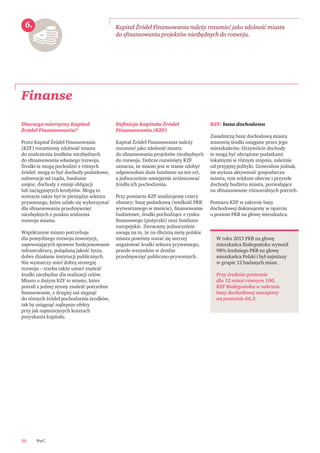 PwC30
Finanse
Kapitał Źródeł Finansowania należy rozumieć jako zdolność miasta
do sﬁnansowania projektów niezbędnych do rozwoju.
6.
W roku 2013 PKB na głowę
mieszkańca Białegostoku wynosił
98% średniego PKB na głowę
mieszkańca Polski i był najniższy
w grupie 12 badanych miast.
Przy średnim poziomie
dla 12 miast równym 100,
KZF Białegostoku w zakresie
bazy dochodowej szacujemy
na poziomie 66,3.
Dlaczego mierzymy Kapitał
Źródeł Finansowania?
Przez Kapitał Źródeł Finansowania
(KZF) rozumiemy zdolność miasta
do znalezienia środków niezbędnych
do sﬁnansowania własnego rozwoju.
Środki te mogą pochodzić z różnych
źródeł: mogą to być dochody podatkowe,
subwencje od rządu, fundusze
unijne, dochody z emisji obligacji
lub zaciągniętych kredytów. Mogą to
wreszcie także być te pieniądze sektora
prywatnego, które udało się wykorzystać
dla sﬁnansowania przedsięwzięć
niezbędnych z punktu widzenia
rozwoju miasta.
Współczesne miasto potrzebuje
dla pomyślnego rozwoju inwestycji,
zapewniających sprawne funkcjonowanie
infrastruktury, pożądaną jakość życia,
dobre działanie instytucji publicznych.
Nie wystarczy mieć dobrą strategię
rozwoju – trzeba także umieć znaleźć
środki niezbędne dla realizacji celów.
Miasto o dużym KZF to miasto, które
potraﬁ z jednej strony znaleźć potrzebne
ﬁnansowanie, z drugiej zaś sięgnąć
do różnych źródeł pochodzenia środków,
tak by osiągnąć najlepsze efekty
przy jak najmniejszych kosztach
pozyskania kapitału.
Deﬁnicja Kapitału Źródeł
Finansowania (KZF)
Kapitał Źródeł Finansowania należy
rozumieć jako zdolność miasta
do sﬁnansowania projektów niezbędnych
do rozwoju. Dobrze rozwinięty KZF
oznacza, że miasto jest w stanie zdobyć
odpowiednio duże fundusze na ten cel,
a jednocześnie umiejętnie zróżnicować
źródła ich pochodzenia.
Przy pomiarze KZF analizujemy cztery
obszary: bazę podatkową (wielkość PKB
wytwarzanego w mieście), ﬁnansowanie
budżetowe, środki pochodzące z rynku
ﬁnansowego (pożyczki) oraz fundusze
europejskie. Zwracamy jednocześnie
uwagę na to, że na dłuższą metę polskie
miasta powinny starać się szerzej
angażować środki sektora prywatnego,
przede wszystkim w drodze
przedsięwzięć publiczno-prywatnych.
KZF: baza dochodowa
Zasadniczą bazę dochodową miasta
stanowią środki osiągane przez jego
mieszkańców. Oczywiście dochody
te mogą być obciążone podatkami
lokalnymi w różnym stopniu, zależnie
od przyjętej polityki. Generalnie jednak,
im wyższa aktywność gospodarcza
miasta, tym większe obecne i przyszłe
dochody budżetu miasta, pozwalające
na sﬁnansowanie różnorodnych potrzeb.
Pomiaru KZF w zakresie bazy
dochodowej dokonujemy w oparciu
o poziom PKB na głowę mieszkańca.
 
