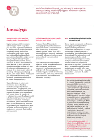 Białystok. Raport o polskich metropoliach 33
Dlaczego mierzymy Kapitał
Atrakcyjności Inwestycyjnej?
Kapitał Atrakcyjności Inwestycyjnej
rozumiany jest przede wszystkim
jako wykazana w przeszłości zdolność
do przyciągania do miasta inwestorów,
stanowiąca odbicie generalnych
wyobrażeń o atrakcyjności miasta
jako miejsca lokalizacji działalności
gospodarczej. Kapitał ten nie jest zawsze
ściśle powiązany z rzeczywistymi
mocnymi i słabymi stronami miasta:
zdarza się, że miasta oferujące bardzo
dobre warunki są przez inwestorów
nagminnie pomijane, podczas gdy inne,
oferujące warunki znacznie gorsze,
znajdują się na liście miejsc, w których
inwestycji dokonuje się najchętniej.
Miasto, które nie jest dobrze postrzegane
jako miejsce lokowania inwestycji,
wszelkimi sposobami powinno dążyć
do zmiany tego stanu rzeczy.
Często zdarza się, że zachowanie
inwestorów miewa charakter
nie do końca racjonalny: kolejne
przedsięwzięcia lokują się tam, gdzie
ulokowały się poprzednie, choćby nawet
warunki oferowane przez inne miasta
były lepsze. Zdarza się również, że
o lokalizacji inwestycji decydują czynniki
subiektywne i drugorzędne: łatwość
dotarcia do miasta dla podróżnych
biznesowych, sposób potraktowania ich
przez lokalną administrację, pierwsze
wrażenia z pobytu. Nie zmienia to faktu,
że Kapitał Atrakcyjności Inwestycyjnej
ma kluczowe znaczenie dla przyszłego
rozwoju miasta.
Deﬁnicja Kapitału Atrakcyjności
Inwestycyjnej (KAI)
Posiadany Kapitał Atrakcyjności
Inwestycyjnej rzutuje silnie na szanse
rozwojowe miasta. Choć formułowane
przez biznes oceny atrakcyjności
inwestycyjnej nie zawsze są do końca
usprawiedliwione, miasto nie ma innego
wyboru jak tylko cierpliwie i skutecznie
promować swój wizerunek wśród
inwestorów.
Kapitał Atrakcyjności Inwestycyjnej
mierzymy przede wszystkim analizując
sukcesy miasta w przyciąganiu
inwestorów – zarówno zagranicznych,
jak krajowych. Zwracamy jednak
również uwagę na warunki inwestowania,
a więc czynniki, które mogą przyczyniać
się do utrwalenia wizerunku miasta
jako dobrej lokalizacji.
KAI: atrakcyjność dla inwestorów
zagranicznych
Ocena stopnia postrzegania atrakcyjności
inwestycyjnej miasta przez ﬁrmy
zagraniczne bazuje na analizie
dokonanych inwestycji oraz na danych
o dostępności wykwaliﬁkowanych
pracowników. Wskaźnikami wybranymi
do pomiaru KAI w zakresie inwestycji
zagranicznych są: liczba dużych
inwestorów zagranicznych w mieście,
dostępna nowoczesna powierzchnia
biurowa oraz liczba absolwentów
kierunków technicznych i nauk ścisłych,
którzy w ciągu 4 lat opuścili uczelnie
zlokalizowane w mieście lub w jego
pobliżu (dystans do 50 km) – wszystkie
wskaźniki w odniesieniu do liczby
mieszkańców.
Inwestycje
Kapitał Atrakcyjności Inwestycyjnej mierzymy przede wszystkim
analizując sukcesy miasta w przyciąganiu inwestorów – zarówno
zagranicznych, jak krajowych.
7.
Z przeprowadzonej analizy wynika,
że sytuacja Białegostoku w zakresie
atrakcyjności dla inwestorów
zagranicznych wymaga poprawy.
Liczba inwestorów zagranicznych
aktywnych w mieście odniesiona
do liczby mieszkańców jest
najniższa w badanej grupie.
Niekorzystnie na wizerunek miasta
w oczach inwestorów wpływa także
niska liczba absolwentów kierunków
technicznych i nauk ścisłych. Mimo,
żejesttoobszardziałańadministracji
rządowej, miasto powinno wziąć
pod uwagę możliwe zachęty dla
studentów oraz wspólnie z rządem
i uczelniami wypracować
korzystniejsze warunki rozwoju
bazy akademickiej W Białymstoku
brakuje także nowoczesnych
powierzchni biurowych.
Przy średnim poziomie dla 12
miast równym 100, KAI w zakresie
atrakcyjności dla inwestorów
zagranicznych oszacowano
dla Białegostoku na poziomie 32,1.
 