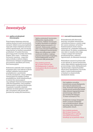 PwC34
KAI: ogólna atrakcyjność
inwestycyjna
Firmy krajowe dysponują zazwyczaj
większą wiedzą na temat rzeczywistych
mocnych i słabych stron poszczególnych
miast jako miejsca lokalizacji inwestycji
od ﬁrm zagranicznych, więc ich decyzje
mogą bazować na bardziej racjonalnych
przesłankach. W analizie bierzemy
pod uwagę przede wszystkim duże ﬁrmy
krajowe, które często – w dłuższym
horyzoncie czasowym – mogą mieć
sporą swobodę w wyborze miejsca
inwestowania. Kolejnym uwzględnionym
przy pomiarze zjawiskiem jest rozwój
ﬁrm innowacyjnych.
Podstawowe wskaźniki, które stosujemy
do pomiaru KAI w tym zakresie to łączna
wielkość nakładów inwestycyjnych
przedsiębiorstw w przeliczeniu
na liczbę mieszkańców, relacja nakładów
inwestycyjnych do majątku trwałego
przedsiębiorstw, liczba zlokalizowanych
w mieście ﬁrm innowacyjnych
(wg rankingów Kamerton Innowacyjności
i Orły Rzeczpospolitej), ilość projektów
ﬁnansowanych z programu Innowacyjna
Gospodarka (wszystkie wskaźniki
odniesione do liczby ludności) oraz poziom
płac (stosunkowo niski poziom płac
powinien być zachętą dla inwestorów).
KAI: warunki inwestowania
W kształtowaniu KAI obserwacje
dotyczące warunków inwestowania
i prowadzenia biznesu w mieście mogą
być czasem ważniejsze od bardziej
fundamentalnych atutów miasta,
związanych np. z kapitałem ludzkim lub
infrastrukturą. W analizie uwzględniamy
więc także te czynniki, które mogą
z miejsca zachęcić lub zniechęcić
przedstawicieli ﬁrm, zwłaszcza
zagranicznych, do dokonania inwestycji.
Wskaźnikami użytymi do pomiaru KAI
w tym zakresie są: procent powierzchni
miasta objęty planami zagospodarowania
przestrzennego, liczba szkół językowych
(aproksymująca znajomość języków
obcych przez mieszkańców) oraz liczba
miejsc w salach konferencyjnych
w hotelach (w relacji do liczby
mieszkańców miasta).
Inwestycje
Ogólna atrakcyjność inwestycyjna
Białegostoku wypada poniżej
przeciętnej. Nakłady inwestycyjne
na głowę mieszkańca są najniższe
spośród zaobserwowanych w 12
miastach. Niekorzystnie wypada
także ocena obecności białostockich
ﬁrm w rankingach innowacyjności.
Miasto nie wykorzystuje w pełni
możliwości środków z unijnego
programu Innowacyjna Gospodarka.
Atutem Białegostoku może być
relatywnie niski poziom płac.
Przy średnim poziomie
dla 12 miast równym 100,
KAI Białegostoku w zakresie
atrakcyjności dla ﬁrm krajowych
wynosi 75,6.
Pod względem warunków
inwestowania sytuacja Białegostoku
jest trudna do jednoznacznej
oceny. Na korzyść miasta przemawia
wysoki procent powierzchni miasta
objęty planami zagospodarowania
przestrzennego (około 46%
przy średniej dla badanych
12 miast wynoszącej 37%).
Zwiększenia wymaga dostępność
hoteli o wyższym standardzie
oraz sal konferencyjnych. Miasto
potrzebuje także większej ilości
szkół języków obcych.
Przy średnim poziomie
dla 12 miast równym 100,
KAI Białegostoku w zakresie
warunków inwestowania
kształtuje się na poziomie 102,8.
 