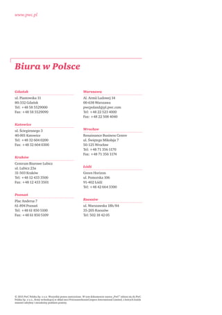 www.pwc.pl
Biura w Polsce
© 2015 PwC Polska Sp. z o.o. Wszystkie prawa zastrzeżone. W tym dokumencie nazwa „PwC” odnosi się do PwC
Polska Sp. z o.o., ﬁrmy wchodzącej w skład sieci PricewaterhouseCoopers International Limited, z których każda
stanowi odrębny i niezależny podmiot prawny.
Gdańsk
ul. Piastowska 11
80-332 Gdańsk
Tel: +48 58 5529000
Fax: +48 58 5529090
Katowice
ul. Ściegiennego 3
40-001 Katowice
Tel: +48 32 604 0200
Fax: +48 32 604 0300
Kraków
Centrum Biurowe Lubicz
ul. Lubicz 23a
31-503 Kraków
Tel: +48 12 433 3500
Fax: +48 12 433 3501
Poznań
Plac Andersa 7
61-894 Poznań
Tel: +48 61 850 5100
Fax: +48 61 850 5109
Warszawa
Al. Armii Ludowej 14
00-638 Warszawa
pwcpoland@pl.pwc.com
Tel: +48 22 523 4000
Fax: +48 22 508 4040
Wrocław
Renaissance Business Centre
ul. Świętego Mikołaja 7
50-125 Wrocław
Tel: +48 71 356 1170
Fax: +48 71 356 1174
Łódź
Green Horizon
ul. Pomorska 106
91-402 Łódź
Tel: +48 42 664 3300
Rzeszów
ul. Warszawska 18b/84
35-205 Rzeszów
Tel: 502 18 42 05
 