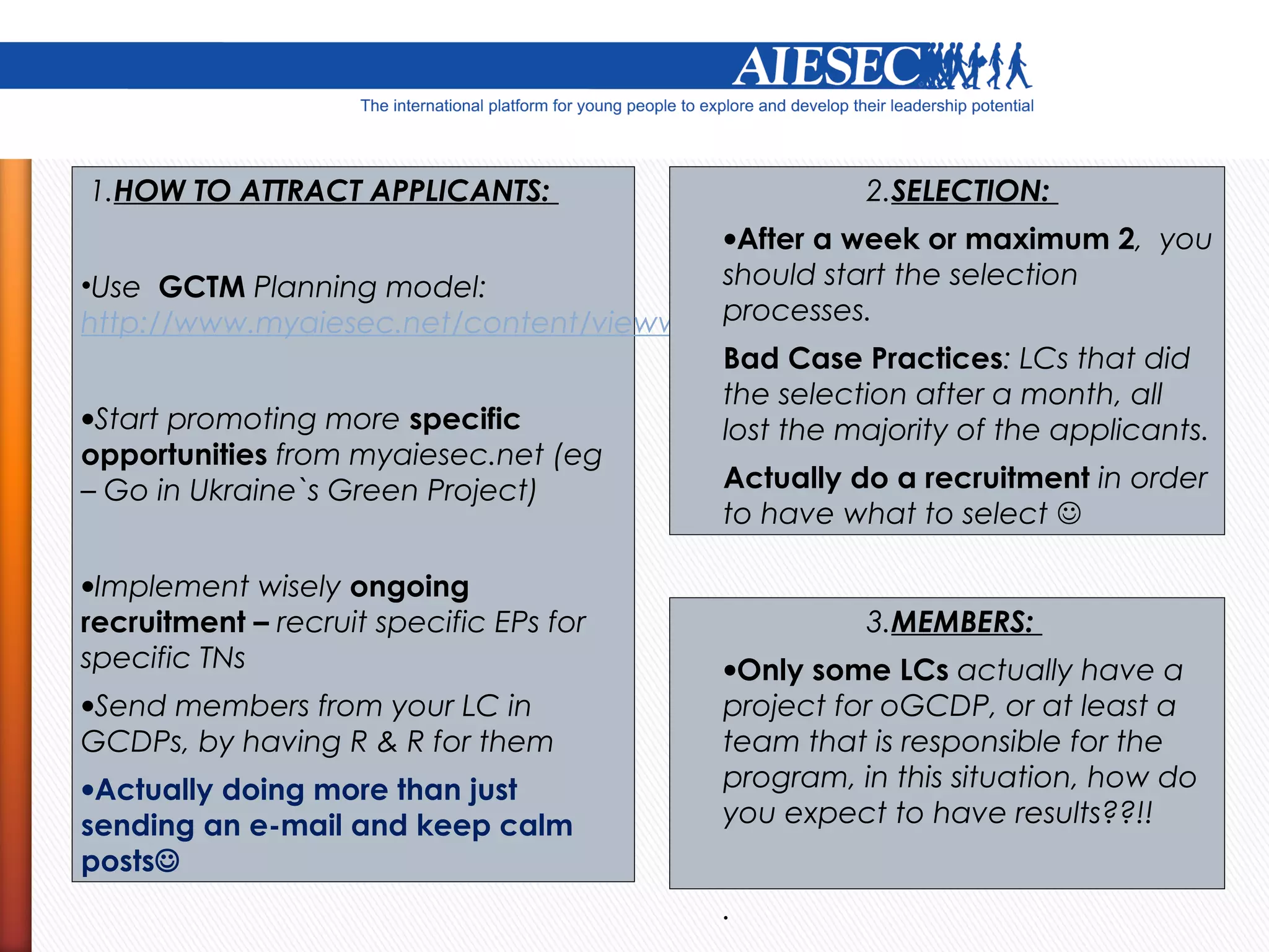 1.HOW TO ATTRACT APPLICANTS:                       2.SELECTION:
                                         •After a week or maximum 2, you
•Use GCTM Planning model:                should start the selection
                                         processes.
http://www.myaiesec.net/content/viewwiki.do?contentid=10237327
                                         Bad Case Practices: LCs that did
                                         the selection after a month, all
•Start promoting more specific           lost the majority of the applicants.
opportunities from myaiesec.net (eg
– Go in Ukraine`s Green Project)         Actually do a recruitment in order
                                         to have what to select 

•Implement wisely ongoing
recruitment – recruit specific EPs for             3.MEMBERS:
specific TNs                             . Only some LCs actually have a
                                         •
•Send members from your LC in            project for oGCDP, or at least a
GCDPs, by having R & R for them          team that is responsible for the
•Actually doing more than just           program, in this situation, how do
sending an e-mail and keep calm          you expect to have results??!!
posts
                                         .
 