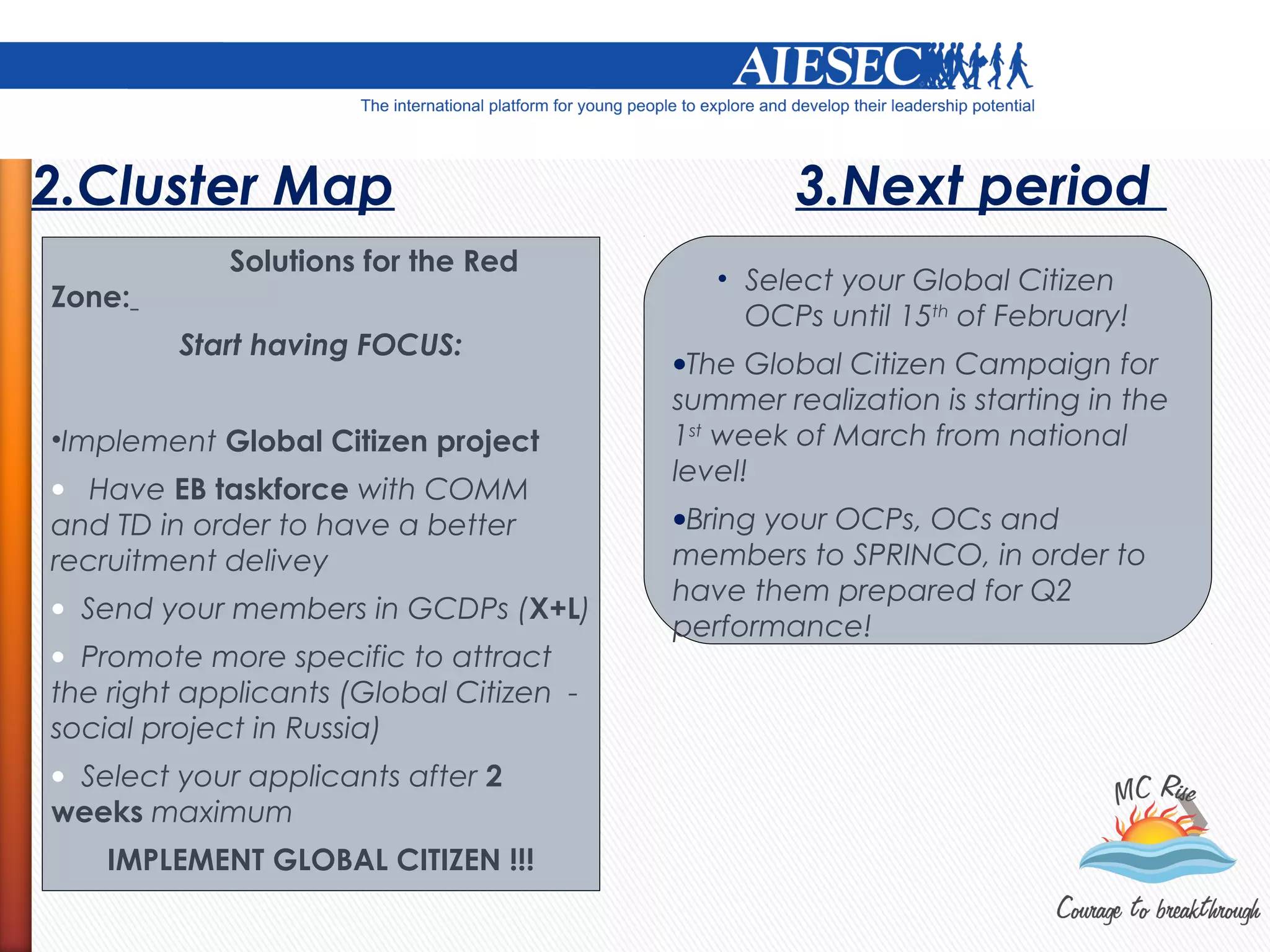 2.Cluster Map                                     3.Next period
            Solutions for the Red
                                            • Select your Global Citizen
Zone:
                                              OCPs until 15th of February!
         Start having FOCUS:
                                         •The Global Citizen Campaign for
                                         summer realization is starting in the
•Implement Global Citizen project        1st week of March from national
                                         level!
• Have EB taskforce with COMM
and TD in order to have a better         •Bring your OCPs, OCs and
recruitment delivey                      members to SPRINCO, in order to
                                         have them prepared for Q2
• Send your members in GCDPs (X+L)
                                         performance!
• Promote more specific to attract
the right applicants (Global Citizen -
social project in Russia)
• Select your applicants after 2
weeks maximum
    IMPLEMENT GLOBAL CITIZEN !!!
 