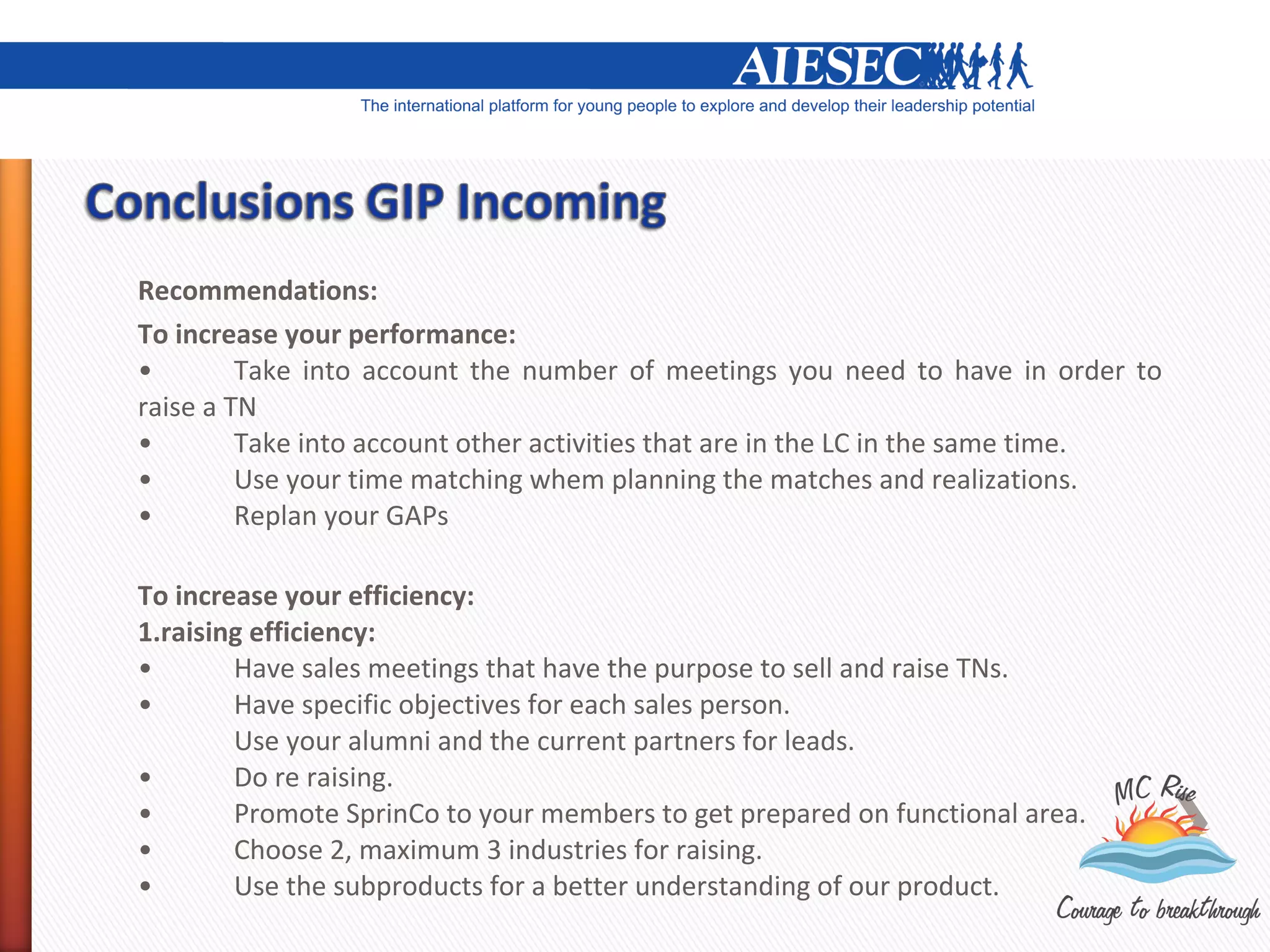 Recommendations:
To increase your performance:
•        Take into account the number of meetings you need to have in order to
raise a TN
•        Take into account other activities that are in the LC in the same time.
•        Use your time matching whem planning the matches and realizations.
•        Replan your GAPs

To increase your efficiency:
1.raising efficiency:
•       Have sales meetings that have the purpose to sell and raise TNs.
•       Have specific objectives for each sales person.
        Use your alumni and the current partners for leads.
•       Do re raising.
•       Promote SprinCo to your members to get prepared on functional area.
•       Choose 2, maximum 3 industries for raising.
•       Use the subproducts for a better understanding of our product.
 
