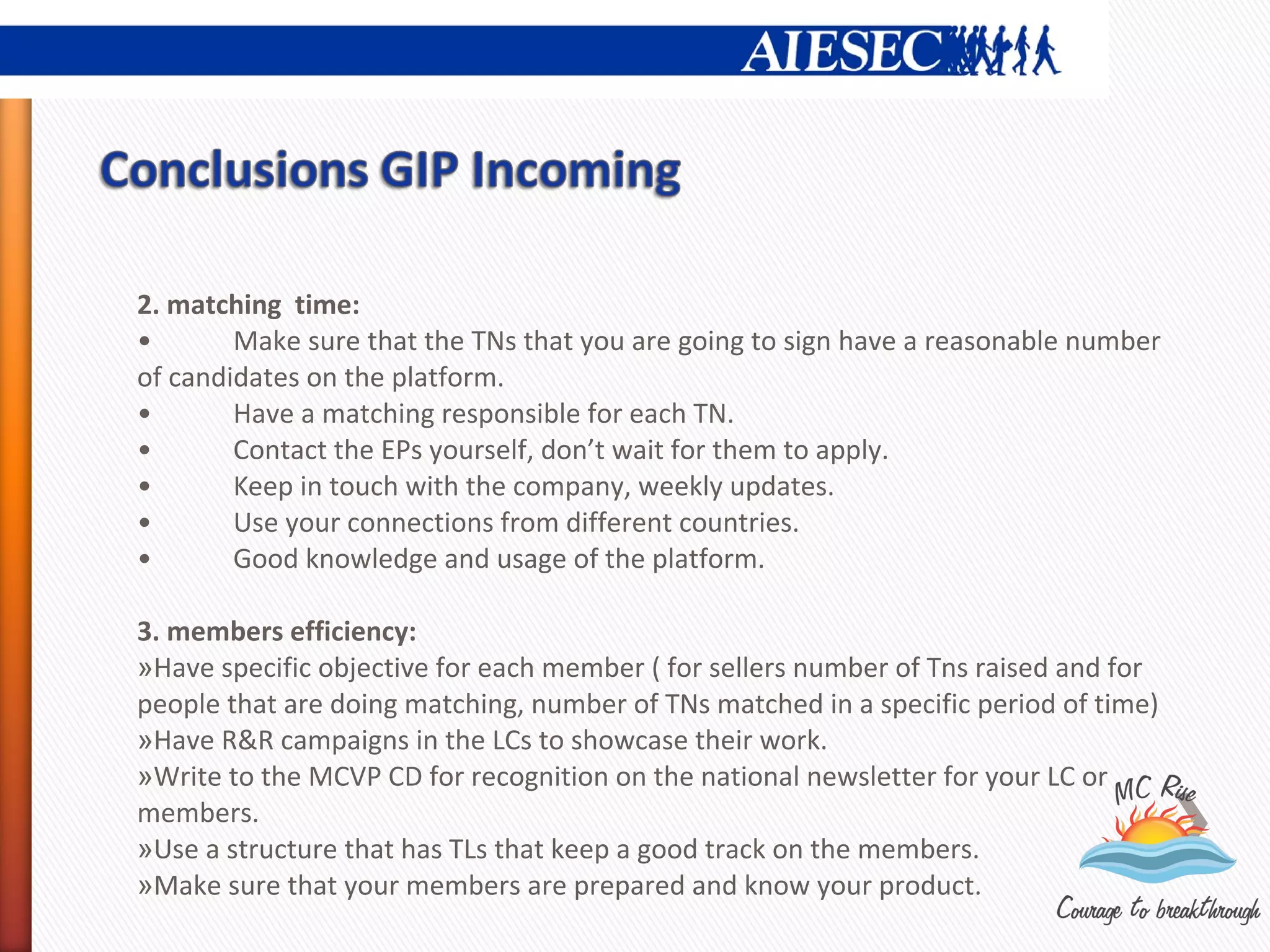 2. matching time:
•       Make sure that the TNs that you are going to sign have a reasonable number
of candidates on the platform.
•       Have a matching responsible for each TN.
•       Contact the EPs yourself, don’t wait for them to apply.
•       Keep in touch with the company, weekly updates.
•       Use your connections from different countries.
•       Good knowledge and usage of the platform.

3. members efficiency:
»Have specific objective for each member ( for sellers number of Tns raised and for
people that are doing matching, number of TNs matched in a specific period of time)
»Have R&R campaigns in the LCs to showcase their work.
»Write to the MCVP CD for recognition on the national newsletter for your LC or
members.
»Use a structure that has TLs that keep a good track on the members.
»Make sure that your members are prepared and know your product.
 