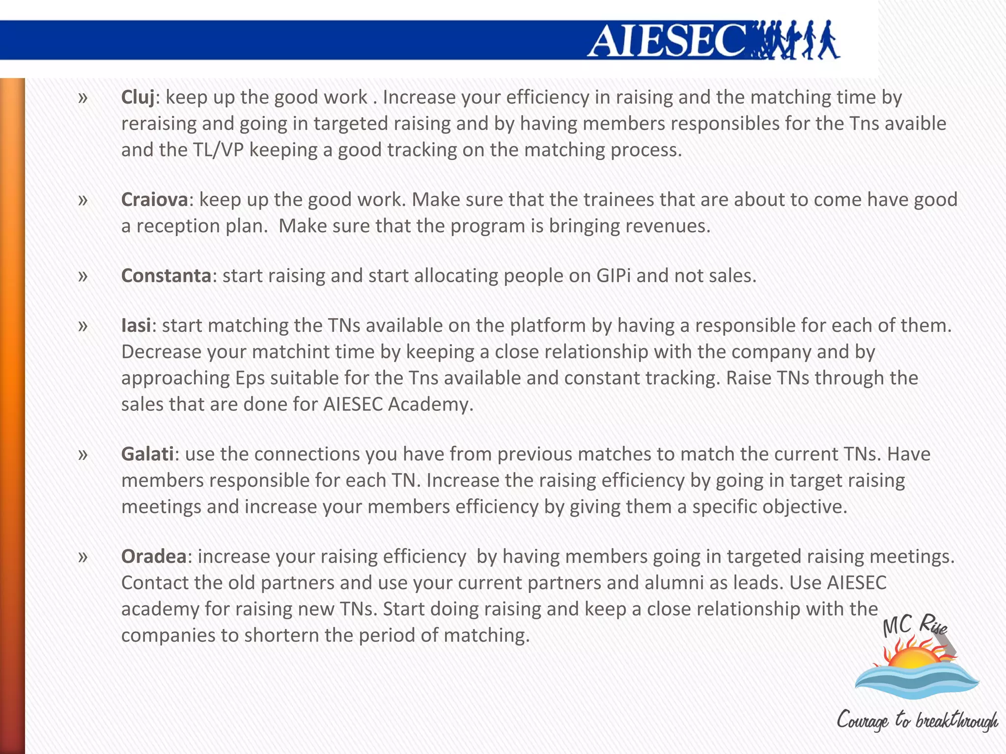 »   Cluj: keep up the good work . Increase your efficiency in raising and the matching time by
    reraising and going in targeted raising and by having members responsibles for the Tns avaible
    and the TL/VP keeping a good tracking on the matching process.

»   Craiova: keep up the good work. Make sure that the trainees that are about to come have good
    a reception plan. Make sure that the program is bringing revenues.

»   Constanta: start raising and start allocating people on GIPi and not sales.

»   Iasi: start matching the TNs available on the platform by having a responsible for each of them.
    Decrease your matchint time by keeping a close relationship with the company and by
    approaching Eps suitable for the Tns available and constant tracking. Raise TNs through the
    sales that are done for AIESEC Academy.

»   Galati: use the connections you have from previous matches to match the current TNs. Have
    members responsible for each TN. Increase the raising efficiency by going in target raising
    meetings and increase your members efficiency by giving them a specific objective.

»   Oradea: increase your raising efficiency by having members going in targeted raising meetings.
    Contact the old partners and use your current partners and alumni as leads. Use AIESEC
    academy for raising new TNs. Start doing raising and keep a close relationship with the
    companies to shortern the period of matching.
 