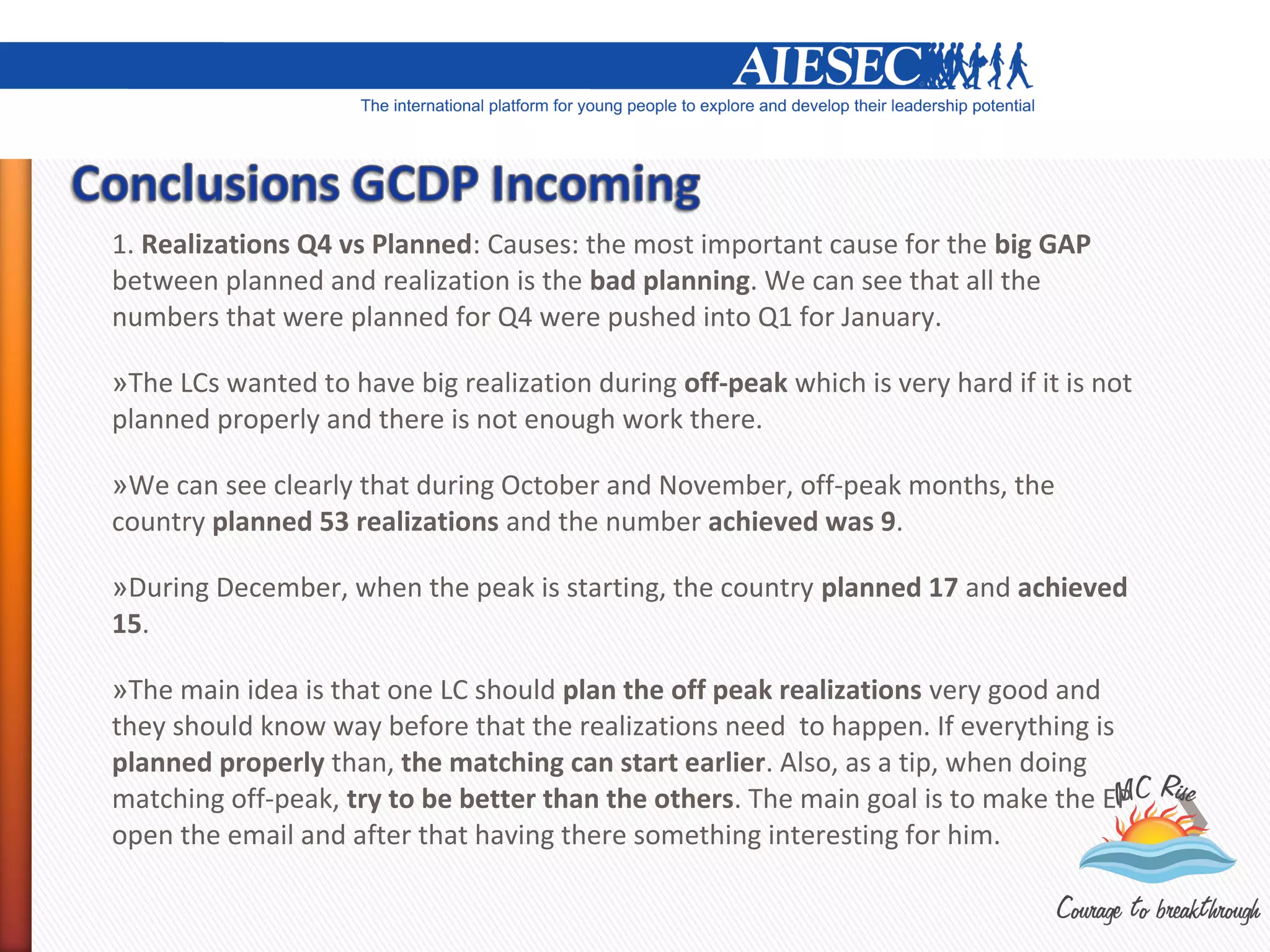 1. Realizations Q4 vs Planned: Causes: the most important cause for the big GAP
between planned and realization is the bad planning. We can see that all the
numbers that were planned for Q4 were pushed into Q1 for January.

»The LCs wanted to have big realization during off-peak which is very hard if it is not
planned properly and there is not enough work there.

»We can see clearly that during October and November, off-peak months, the
country planned 53 realizations and the number achieved was 9.

»During December, when the peak is starting, the country planned 17 and achieved
15.

»The main idea is that one LC should plan the off peak realizations very good and
they should know way before that the realizations need to happen. If everything is
planned properly than, the matching can start earlier. Also, as a tip, when doing
matching off-peak, try to be better than the others. The main goal is to make the EP
open the email and after that having there something interesting for him.
 
