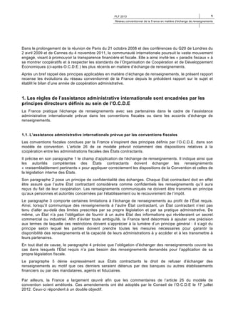 PLF 2013

1

Réseau conventionnel de la France en matière d’échange de renseignements

Dans le prolongement de la réunion de Paris du 21 octobre 2008 et des conférences du G20 de Londres du
2 avril 2009 et de Cannes du 4 novembre 2011, la communauté internationale poursuit le vaste mouvement
engagé, visant à promouvoir la transparence financière et fiscale. Elle a ainsi invité les « paradis fiscaux » à
se montrer coopératifs et à respecter les standards de l’Organisation de Coopération et de Développement
Économiques (ci-après O.C.D.E.) les plus récents en matière d’échange de renseignements.
Après un bref rappel des principes applicables en matière d’échange de renseignements, le présent rapport
recense les évolutions du réseau conventionnel de la France depuis le précédent rapport sur le sujet et
établit le bilan d’une année de coopération administrative.

1. Les règles de l’assistance administrative internationale sont encadrées par les
principes directeurs définis au sein de l’O.C.D.E
La France pratique l’échange de renseignements avec ses partenaires dans le cadre de l’assistance
administrative internationale prévue dans les conventions fiscales ou dans les accords d’échange de
renseignements.

1.1. L’assistance administrative internationale prévue par les conventions fiscales
Les conventions fiscales conclues par la France s’inspirent des principes définis par l’O.C.D.E. dans son
modèle de convention. L’article 26 de ce modèle prévoit notamment des dispositions relatives à la
coopération entre les administrations fiscales des États contractants.
Il précise en son paragraphe 1 le champ d’application de l’échange de renseignements. Il indique ainsi que
les autorités compétentes des États contractants doivent échanger les renseignements
« vraisemblablement pertinents » pour appliquer correctement les dispositions de la Convention et celles de
la législation interne des États.
Son paragraphe 2 pose un principe de confidentialité des échanges. Chaque État contractant doit en effet
être assuré que l’autre État contractant considérera comme confidentiels les renseignements qu’il aura
reçus du fait de leur coopération. Les renseignements communiqués ne doivent être transmis en principe
qu’aux personnes et autorités concernées par l’établissement ou le recouvrement de l’impôt.
Le paragraphe 3 comporte certaines limitations à l’échange de renseignements au profit de l’État requis.
Ainsi, lorsqu’il communique des renseignements à l’autre État contractant, un État contractant n’est pas
tenu d’aller au-delà des limites prescrites par sa propre législation et par sa pratique administrative. De
même, un État n’a pas l’obligation de fournir à un autre État des informations qui révèleraient un secret
commercial ou industriel. Afin d’éviter toute ambiguïté, la France tend désormais à ajouter une précision
aux termes de laquelle ces restrictions doivent s’apprécier à la lumière d’un principe général : il s’agit du
principe selon lequel les parties doivent prendre toutes les mesures nécessaires pour garantir la
disponibilité des renseignements et la capacité de leurs administrations à y accéder et à les transmettre à
leurs partenaires.
En tout état de cause, le paragraphe 4 précise que l’obligation d’échanger des renseignements couvre les
cas dans lesquels l’État requis n’a pas besoin des renseignements demandés pour l’application de sa
propre législation fiscale.
Le paragraphe 5 dénie expressément aux États contractants le droit de refuser d’échanger des
renseignements au motif que ces derniers seraient détenus par des banques ou autres établissements
financiers ou par des mandataires, agents et fiduciaires.
Par ailleurs, la France a largement œuvré afin que les commentaires de l’article 26 du modèle de
convention soient améliorés. Ces amendements ont été adoptés par le Conseil de l’O.C.D.E le 17 juillet
2012. Ceux-ci répondent à un double objectif.

 