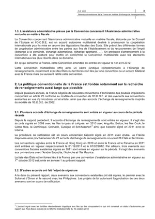 PLF 2013

3

Réseau conventionnel de la France en matière d’échange de renseignements

1.3. L’assistance administrative prévue par la Convention concernant l’Assistance administrative
mutuelle en matière fiscale
La Convention concernant l’Assistance administrative mutuelle en matière fiscale, élaborée par le Conseil
de l’Europe et l’O.C.D.E, est un accord autonome multilatéral destiné à promouvoir la coopération
internationale pour la mise en œuvre des législations fiscales des États. Elle prévoit les différentes formes
de coopération administrative entre les parties aux fins de l’établissement et du recouvrement de l’impôt
(échange à la demande, échange automatique, échange spontané, …). Un protocole d’amendement à la
convention a été élaboré pour mettre en conformité la Convention multilatérale avec les standards
internationaux les plus récents dans ce domaine.
En ce qui concerne la France, cette Convention amendée est entrée en vigueur le 1er avril 2012.
Cette Convention multilatérale offre ainsi un cadre juridique complémentaire à l’échange de
renseignements, notamment avec des États ou territoires non liés par une convention ou un accord bilatéral
avec la France mais qui auraient ratifié cette convention.

2. La politique conventionnelle de la France est fondée notamment sur la recherche
de renseignements aussi large que possible
Depuis plusieurs années, la France négocie de nouvelles conventions d’élimination des doubles impositions
comportant un article 26 conforme au modèle de convention de l’O.C.D.E. et des avenants aux conventions
existantes en vue d’y introduire un tel article, ainsi que des accords d’échange de renseignements inspirés
du modèle de l’O.C.D.E. de 2002.

2.1. Plusieurs accords d’échange de renseignements sont entrés en vigueur au cours de la période
récente
Depuis le rapport précédent, 9 accords d’échange de renseignements sont entrés en vigueur. Il s’agit des
accords signés en 2009 avec les Îles turques et caïques, en 2010 avec Anguilla, Belize, les Îles Cook, le
2
Costa Rica, la Dominique, Grenade, Curaçao et Sint-Maarten ainsi que l’accord signé en 2011 avec le
Libéria.
La procédure de ratification est en cours concernant l’accord signé en 2011 avec Aruba. La France
disposera ainsi prochainement de 27 accords d’échange de renseignements couvrant 28 États et territoires.
Les conventions signées entre la France et Hong Kong en 2010 et entre la France et le Panama en 2011
sont entrées en vigueur respectivement le 01/12/2011 et le 01/02/2012. Par ailleurs, trois avenants aux
conventions fiscales existantes signés en 2011 sont entrés en vigueur sur la période. Il s’agit des avenants
aux conventions avec l’Arabie Saoudite, l’Autriche et l’Île Maurice.
La liste des États et territoires liés à la France par une convention d’assistance administrative en vigueur au
1er octobre 2012 est jointe en annexe 1 au présent rapport.

2.2. D’autres accords ont fait l’objet de signature
A la date du présent rapport, deux avenants aux conventions existantes ont été signés, le premier avec le
Sultanat d’Oman et le second avec les Philippines. Les projets de loi autorisant l’approbation de ces deux
avenants sont en cours de ratification.

2

L’accord signé avec les Antilles néerlandaises s’applique aux îles qui les composaient et qui ont conservé un statut d’autonomie par
rapport aux Pays Bas à la suite de la réforme institutionnelle du 10 octobre 2010

 