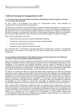 4

PLF 2013

Réseau conventionnel de la France en matière d’échange de renseignements

3. Bilan de l’échange de renseignements en 2011
3.1. La mise en œuvre des conventions d’assistance administrative les plus récentes a concerné
16 % du volume des demandes
En 2011, grâce à la mobilisation des services de l’administration fiscale, 1 922 demandes de
renseignements ont été adressées à nos partenaires.
Ces demandes concernent, pour 308 d’entre elles, 19 États et territoires avec lesquels un avenant à une
convention fiscale portant sur l’échange de renseignements ou un accord d’échange de renseignements a
été récemment conclu, à savoir Andorre, Antigua et Barbuda, les Bahamas, la Belgique, les Bermudes,
Gibraltar, Guernesey, les Îles Caïmans, l’Île de Man, les Îles vierges britanniques, Jersey, le Liechtenstein,
le Luxembourg, Malte, Saint-Marin, Saint Vincent et les Grenadines, Singapour, la Suisse et l’Uruguay.
Elles visaient principalement à connaître :
-

l’identité des actionnaires des structures enregistrées localement ;

-

la réalité de la substance économique des entités et résultats réalisés ;

-

la nature et l’origine des flux financiers ;

-

l’identification des propriétaires effectifs des actifs ;

Au 31 décembre 2011 3, 195 réponses avaient été apportées à ces demandes. A contrario, 113 demandes
étaient encore sans réponse à cette date, dont une grande majorité (84) concernait la Suisse et le
Luxembourg.

3.2. Les pratiques administratives et les règles internes de certains partenaires ont toutefois pu
constituer un frein à un échange complet d’informations
Dans certains États et territoires, notamment aux Bahamas et aux Iles vierges britanniques, les systèmes
juridiques, comptables et fiscaux existants peuvent constituer un frein à l’accessibilité à l’information et, par
conséquent, à sa transmission aux autorités françaises. Faute de disposer directement de tous les
renseignements demandés, les administrations fiscales doivent, dans certains cas, recueillir les éléments
auprès de tiers (cabinets de conseils privés ou l’entité elle-même visée dans la demande) sans être dotées
de procédures administratives contraignantes, assorties de sanctions en cas de non communication.
Par ailleurs, si la plupart des États ont adopté des règles internes spécifiques pour traiter les demandes
d’assistance reçues, celles-ci peuvent parfois prévoir d’informer les tiers détenteurs des renseignements
demandés et/ou le contribuable lui-même de la procédure d’assistance administrative afin d’en permettre la
contestation, y compris devant le juge. C’est le cas par exemple en Suisse, aux Îles Caïmans, à Jersey ou
encore à Andorre. Ces pratiques internes, rencontrées au cas par cas, peuvent poser deux types de
difficultés lorsqu’elles ne permettent aucune exception : d’une part, elles sont susceptibles de restreindre
les échanges ou de les retarder et, d’autre part, lorsqu’elles ne respectent pas les exigences de
confidentialité imposées par le standard, elles peuvent porter atteinte au secret des procédures françaises.
Enfin, plusieurs États et territoires nouvellement requis, par exemple Jersey et Guernesey, ont eu une
lecture trop restrictive du champ des accords, notamment au regard de l’impôt concerné, du dispositif fiscal
visé par la demande ou de la pertinence de l’assistance administrative comme voie de transmission de
certaines informations. Enfin, demeure un problème plus général dans la coopération administrative avec la
Suisse, qui a contesté une part importante de nos demandes au motif qu’elles n’étaient pas
« vraisemblablement pertinentes » pour l’application de la législation fiscale française, ce qui traduit de sa
part une application erronée des standards de l’O.C.D.E.

3

Voir le détail en annexe.

 