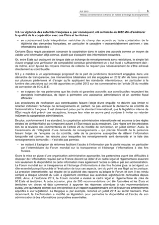 PLF 2013

5

Réseau conventionnel de la France en matière d’échange de renseignements

3.3. La vigilance des autorités françaises a, par conséquent, été renforcée en 2012 afin d’améliorer
la qualité de la coopération avec ces États et territoires :
– en contrecarrant toute interprétation restrictive du champ des accords ou toute contestation de la
légitimité des demandes françaises, en particulier le caractère « vraisemblablement pertinent » des
informations sollicitées ;
Certains États requis paraissent concevoir la coopération dans le cadre des accords comme un moyen de
valider une information déjà connue, plutôt que d’acquérir des informations nouvelles.
Or, entre États qui pratiquent de longue date un échange de renseignements sans restrictions, le simple fait
d’avoir engagé une vérification de comptabilité constitue généralement un « but fiscal » suffisamment clair ;
de même, avoir épuisé les moyens internes de collecte ne requiert pas nécessairement de s’être adressé
directement au contribuable.
S’il y a matière à un apprentissage progressif de la part de juridictions récemment engagées dans une
démarche de transparence, des interventions bilatérales ont été engagées en 2012 afin de faire pression
sur plusieurs partenaires et d’exiger qu’ils appliquent les standards internationaux, en particulier à la
lumière des précisions qui ont été apportées en juillet 2012 sur les commentaires de l’article 26 du modèle
de convention de l’O.C.D.E.
– en exigeant de nos partenaires que les droits et garanties accordés aux contribuables respectent les
standards internationaux, de façon à permettre une assistance administrative et un contrôle fiscal
efficaces ;
Les procédures de notification aux contribuables faisant l’objet d’une enquête ne doivent pas limiter ni
retarder indûment l’échange de renseignements et, partant, ne pas entraver la démarche de contrôle de
l’administration française. Il est clairement prévu par le standard international, que la législation interne de
l’État requis doit prévoir des exceptions, lorsque leur mise en œuvre peut conduire à limiter ou retarder
indûment la coopération administrative.
De plus, conformément à ce standard, la coopération administrative internationale est soumise à des règles
strictes de confidentialité qui s’imposent autant à l’État requis qu’au requérant. Ces règles ont été précisées
lors de la révision des commentaires de l’article 26 du modèle de convention, en juillet dernier. Aussi, la
transmission de l’intégralité d’une demande de renseignements – qui précise l’identité de la personne
faisant l’objet de l’enquête ou du contrôle, celle de la personne susceptible de détenir l’information
lorsqu’elle est connue, les raisons pour lesquelles les renseignements sont demandés et la liste des
renseignements demandés – n’est-elle pas permise.
– en incitant à l’adoption de réformes facilitant l’accès à l’information par la partie requise, en particulier
par l’intermédiaire du Forum mondial sur la transparence et l’échange d’informations à des fins
fiscales.
Outre la mise en place d’une organisation administrative appropriée, les partenaires ayant des difficultés à
disposer de l’information requise par la France doivent se doter d’un cadre légal et réglementaire assurant
non seulement la disponibilité de cette information mais également l’accès à celle-ci par son administration.
Le Forum mondial sur la transparence et l’échange d’informations à des fins fiscales joue, à cet égard, un
rôle essentiel puisqu’il procède à l’évaluation de tous ces aspects, tant du point de vue légal qu’en pratique.
La pression internationale, qui résulte de la publicité des rapports qu’adopte le Forum et dont il est rendu
compte à chaque sommet du G20, a également contribué aux avancées significatives constatées depuis
2009. Ainsi, à l’automne 2012, le Forum mondial a évalué le cadre légal et réglementaire de près de
90 États et territoires. A cette occasion, plus de 500 recommandations ont été formulées et les États et
territoires ont d’ores et déjà commencé à apporter les réponses attendues à ces recommandations
puisqu’une quinzaine d’entre eux ont bénéficié d’un rapport supplémentaire afin d’évaluer les amendements
apportés à leur législation. La Belgique a, par exemple, renoncé en juillet 2011 au secret bancaire. Plus
récemment, le Liechtenstein a modifié sa législation pour permettre la disponibilité et l’accès de son
administration à des informations comptables essentielles.

 