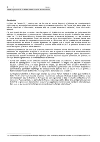 6

PLF 2013

Réseau conventionnel de la France en matière d’échange de renseignements

Conclusion
Le bilan de l’année 2011 montre que, par la mise en œuvre d’accords d’échange de renseignements
conformes aux standards internationaux avec de nouveaux partenaires, la France a pu avoir accès à un
volume significatif d’informations, auxquels elle ne pouvait auparavant prétendre, faute d’instrument
adéquat.
Ce bilan positif doit être consolidé, dans la mesure où il porte sur des partenaires qui, jusqu’alors peu
sollicités ou peu enclins à communiquer de l’information, doivent encore acquérir la maîtrise des normes
fixées par l’O.C.D.E. Pour beaucoup de juridictions requises, la démarche engagée en 2011 est nouvelle et
la France a été l’un des premiers États à les solliciter de façon aussi significative. Certaines d’entre elles
doivent encore parfaire leur organisation administrative et l’application de lois qu’elles ont été amenées à
mettre récemment en œuvre. Il convient également de rappeler que la plupart des accords relatifs aux
échanges de renseignements ont commencé à produire leurs effets en 2011 et plusieurs autres ne sont
entrés en vigueur qu’à la fin de cet exercice.
Il ressort également de ce bilan que plusieurs partenaires montrent encore des réticences à concrétiser
pleinement les engagements auxquels ils ont souscrit, tant à l’égard de la France que de la communauté
internationale. Dès lors, au-delà de la pédagogie qu’il convient encore de déployer, c’est à deux niveaux
que la vigilance doit être maintenue pour garantir que ces nouveaux accords produisent, en pratique, un
échange de renseignements à la demande effectif et efficace :
– sur le plan bilatéral, si des difficultés devaient perdurer avec un partenaire, la France devrait tirer
toutes les conséquences d’une coopération non satisfaisante au regard des objectifs de l’accord
souscrit. L’article 238-0 A du code général des impôts, qui définit la notion d’État ou territoire non
coopératif, prévoit que sont ajoutés les États ou territoires ayant conclu une convention d’assistance
administrative permettant l’échange de renseignements dont la mise en œuvre n’a pas permis à
l’administration fiscale d’obtenir les renseignements demandés dans ce cadre ;
– sur le plan multilatéral, la France agit à la fois au sein du Forum mondial et en tant que membre du
G20. Fin 2012, le Forum mondial entamera l’examen des pratiques effectives de ses membres, ce qui
sera l’occasion pour la France de faire part de son expérience et des éventuelles difficultés qu’elle
rencontre. Plusieurs États, en particulier la France, l’Allemagne et les États-Unis, ont par ailleurs incité
le G20 à se prononcer clairement en faveur d’une application renforcée des standards internationaux,
4
tant pour ce qui concerne l’échange sur demande que l’échange automatique .

4

Cf. le paragraphe 21 du Communiqué des Ministres des finances et des gouverneurs de banques centrales du G20 en date du 05/11/2012.

 