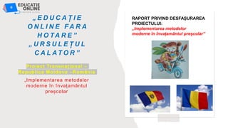 „ E D U C A Ț I E
O N L I N E F A R A
H O TA R E ”
„ U R S U L E Ț U L
C A L AT O R ”
Proiect Transnațional –
Republica Moldova –România
„Implementarea metodelor
moderne în învațamântul
preșcolar
RAPORT PRIVIND DESFAȘURAREA
PROIECTULUI:
„Implementarea metodelor
moderne în învațamântul preșcolar”
 