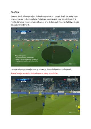 OBRONA:
-bronią 4-4-2, ale często jest duża dezorganizacja i zespół dzieli się na tych co
bronią oraz na tych co atakują. Największa przestrzeń robi się między 4+2 a
resztą. Wracają zatem zawsze obrońcy oraz Urbańczyk i Surma. Wtedy miejsce
zostaje po ich bokach.
-zostawiają często miejsce do gry między liniami(zbyt duże odległości)
Szukać miejsca między liniami oraz za plecy obrońców.
 