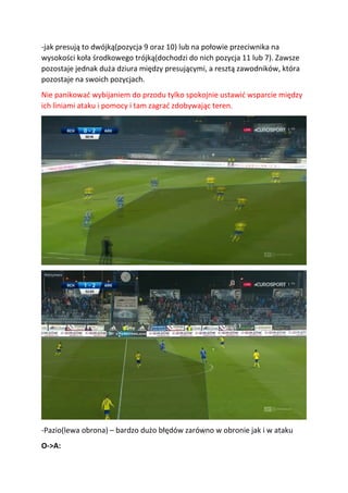 -jak presują to dwójką(pozycja 9 oraz 10) lub na połowie przeciwnika na
wysokości koła środkowego trójką(dochodzi do nich pozycja 11 lub 7). Zawsze
pozostaje jednak duża dziura między presującymi, a resztą zawodników, która
pozostaje na swoich pozycjach.
Nie panikować wybijaniem do przodu tylko spokojnie ustawić wsparcie między
ich liniami ataku i pomocy i tam zagrać zdobywając teren.
-Pazio(lewa obrona) – bardzo dużo błędów zarówno w obronie jak i w ataku
O->A:
 