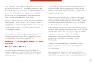 Zgadza się z nim Ewa Adamska z MW Network. Jej zdaniem wydawcy często
nie mają świadomości, jak korzystać z udogodnień technologicznych, jakie
daje emisja różnorodnych form reklamowych lub nie potraﬁą ich poprawnie
zastosować. - Najczęściej poprzestają tylko na zamieszczeniu banerów, co
zwykle okazuje się mało efektywne i powoduje rozczarowanie słabymi
wynikami - mówi. - W doborze odpowiednich form przekazu powinien
wydawcę wspierać dedykowany opiekun: Aﬃliate Manager.
- Wydawcy za mało korzystają z know-how sieci aﬁliacyjnych, a mianowicie
powinni rozmawiać z sieciami o trendach, o tym, co pozwoli im zwiększać
zyski czy zgłaszać pomysły, które chcieliby przedstawiać klientom. Powinni się
też bardziej otwierać na sugestie sieci aﬁliacyjnych, przecież sieciom zależy na
tym, żeby zarabiali jak najwięcej - dopowiada Bartosz Kowalczyk Senior
Account Manager z SalesMedia.
- Większość wydawców preferuję bierną współpracę z sieciami aﬁliacyjnymi,
przez co potencjał sieci nie zostaje w pełni wykorzystany. Głównym
powodem takiego podejścia jest brak wiedzy o marketingu aﬁliacyjnym
po stronie wydawcy - kończy Kinga Samoraj z AFFIZZY.com.
Jak wydawcy optymalizują emitowane przez siebie
kampanie?
Ocena: 3,5 (w skali od 1 do 5)
Sporo pracy czeka jeszcze wydawców, zanim zaczną porządnie dbać
o to, aby emitowane przez nich kampanie traﬁały do jak największej liczby
odbiorców - uważają eksperci. Przede wszystkim szwankuje współpraca
z sieciami aﬁliacyjnymi.
- Optymalizację stosują tylko większe podmioty. Często mam wrażenie, że
mogłoby to wyglądać lepiej, gdyby konsultowały się również z sieciami
aﬁliacyjnymi - mówi Bartosz Kowalczyk z SalesMedia. - Mniejsze podmioty
wrzucają reklamę display na wolne miejsce i na tym się kończy praca nad
działaniami optymalizacyjnymi.
Podobne spostrzeżenia ma Kinga Samoraj z AFFIZZY.com, która oferuje
wydawcom stałą optymalizację i indywidualnie dostosowany model
płatności, niezależnie od liczby użytkowników i wielkości portalu. - Pomimo
tego wydawcy zdają się nie mieć świadomości o pomocy, jaką oferujemy
i nie optymalizują kampanii - stwierdza.
Sporym problemem przy optymalizacji kampanii bywa niedostosowanie jej
tematyki do proﬁlu użytkownika danej strony. Wynika to z tego, że - jak mówi
Ilona Węgrzycka z Kwanko - duża grupa wydawców aﬁliacyjnych zgłasza się
do kampanii czy programów nie patrząc na ich tematykę, bądź nie
zapoznając się z opisem czy regulaminem danej aktywności.
- W konsekwencji skutkuje to niską konwersją z działań, a ﬁnalnie
niezadowolenie z przychodów po stronie wydawcy - zauważa
Ilona Węgrzycka.
- Dla serwisów najważniejsza jest stawka - dodaje Mateusz Bembenek
z leadAﬀ. - Nie analizują wyników po miesięcznej walidacji, rzadziej
podejmują próby sprawdzenia innych sieci, nie prowadzą bieżącej
optymalizacji działań.
Lepsze doświadczenia z wydawcami ma Ewa Adamska z MW Network.
- Wydawcy, którzy lepiej orientują się na rynku reklamy aﬁliacyjnej, inwestują
swój czas i środki w dobrej jakości kontent na stronach oraz generowanie
Raporty interaktywnie.com - Sieci aﬁliacyjne i programy partnerskie 11
 