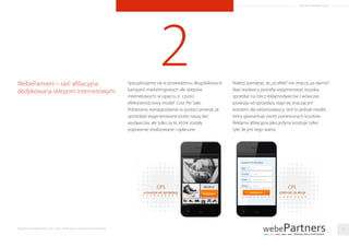 ARTYKUŁ PROMOCYJNY
2Specjalizujemy się w prowadzeniu długofalowych
kampanii marketingowych dla sklepów
internetowych, w oparciu o czysto
efektywnościowy model Cost Per Sale.
Pobieramy wynagrodzenie w postaci prowizji za
sprzedaże wygenerowane przez naszą sieć
wydawców, ale tylko za te, które zostały
poprawnie zrealizowane i opłacone.
WebePartners – sieć aﬁliacyjna
dedykowana sklepom internetowym.
Należy pamiętać, że„za efekt”nie znaczy„za darmo”.
Nasi wydawcy potraﬁą wygenerować wysoką
sprzedaż na rzecz reklamodawców i wówczas
prowizja od sprzedaży staje się znaczącym
kosztem dla reklamodawcy. Jest to jednak model,
który gwarantuje zwrot poniesionych kosztów.
Reklama aﬁliacyjna jako jedyna kosztuje tylko
tyle, ile jest tego warta.
15Raporty interaktywnie.com - Sieci aﬁliacyjne i programy partnerskie
 
