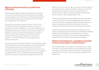 Własny system partnerski czy na platformie
afiliacyjnej
Obecnie większość platform oferujących oprogramowania do sklepów
internetowych daje możliwość uruchomienia programu partnerskiego
w ramach oprogramowania. Sklepy oparte o autorskie oprogramowania
również mogą taki program stworzyć we własnym zakresie. Czy warto
więc współpracować z siecią aﬁliacyjną?
Siłą programu partnerskiego są skuteczni wydawcy, czyli tacy, którzy
są w stanie wygenerować odpowiednio wartościowy i wysoki ruch
przychodzący do sklepu, przekładający się na konwersję. Sklep, który chce
samodzielnie rozwijać program partnerski, musi liczyć się z dodatkowymi
nakładami ﬁnansowymi na pozyskiwanie wydawców. Trzeba również
zatrudnić osobę do obsługi programu partnerskiego, do kontaktu
z wydawcami i kontrolowania ich działań oraz do rozliczania się
z każdym z nich osobno. Niezbędny jest również programista do
obsługi technologicznej.
Rozwijanie programu partnerskiego przy pomocy sieci aﬁliacyjnej to sposób
na zminimalizowanie kosztów obsługi programu oraz czasu jaki potrzebny
jest aby program zaczął przynosić wymierne korzyści. W momencie
uruchomienia programu na platformie aﬁliacyjnej, reklamodawca od razu
widoczny jest dla wielu tysięcy wydawców. Nie musi sam o nich zabiegać. To
sieć dokłada wszelkich starań, aby do programu dołączyło jak najwięcej
wydawców i aby program jak najszybciej zaczął generować przychody.
WebePartners to żywy organizm, cały czas się rozwija i rozrasta. Codziennie
do sieci dołączają nowi wydawcy prowadzący różnorodne serwisy. Dzięki
temu programy prowadzone w ramach sieci mają nieograniczone
możliwości rozwoju. Popularne programy partnerskie posiadają nawet
kilkuset wydawców i cały czas powiększają ich liczbę
Jako sieć aﬁliacyjna zapewniamy stały przepływ informacji reklamodawca
– wydawca. Budujemy w ten sposób efektywną więź, która gwarantuje
odnoszenie sukcesów we współpracy. Dedykowany opiekun programu na
bieżąco rozwiązuje ewentualne problemy techniczne. Rozliczanie
z wydawcami odbywa się raz w miesiącu na podstawie zbiorczej faktury.
W WebePartners gwarantujemy całe zaplecze technologiczne i szereg
narzędzi umożliwiających prowadzenie programu partnerskiego. Dokładamy
wszelkich starań aby współpraca z nami była efektywna i przyjemna.
Stworzyliśmy proste w obsłudze i intuicyjne panele dla reklamodawcy
i wydawcy. Ma to kluczowe znaczenie dla rozwijania współpracy.
Zaplecze technologiczne, szczegółowe statystyki
w czasie rzeczywistym i analiza kampanii
Stale rozwijamy platformę technologiczną i dostosowujemy ją do szybko
zmieniających się wymogów reklamy internetowej. Dokładamy wszelkich
starań aby proces współpracy maksymalnie usprawnić i zautomatyzować,
co przekłada się na maximum zysku przy minimalnych nakładach pracy
każdej ze stron.
Raporty interaktywnie.com - Sieci aﬁliacyjne i programy partnerskie 17
ARTYKUŁ PROMOCYJNY
 