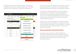 Dla reklamodawców kluczowe są efekty współpracy z siecią aﬁliacyjną.
W WebePartners dostarczamy szczegółowe statystyki ruchu i sprzedaży
generowanych przez wydawców. Ze swojego konta reklamodawca
ma dostęp do informacji na temat aktywności, skuteczności i konwersji
każdego wydawcy. Może on analizować zbiorcze statystyki swojego
programu partnerskiego jak i w rozbiciu na poszczególnych wydawców.
System śledzenia i raportowania WebePartners zapewnia śledzenie
sprzedaży na poziomie produktów, co pozwala reklamodawcom
na ustalenie poziomu prowizji dla poszczególnych produktów lub
ich grup. Jest to niezbędne do optymalizacji monitorowanych kampanii
i jednocześnie pozwala stymulować promocję poprzez wspieranie
najpopularniejszych produktów.
Z dokładnością co do sekundy publikujemy w statystykach przekliki,
które zainicjowały sprzedaż oraz dokładny czas złożonego zamówienia.
Statystyki sprzedaży są generowane w czasie rzeczywistym co umożliwia
optymalizację tego kanału sprzedaży w każdym momencie trwania
programu partnerskiego.
Pełna prezentacja i dystrybucja oferty
Uruchamiając program partnerski na platformie WebePartners,
reklamodawca uzyskuje dostęp do wszystkich oferowanych kanałów
promocyjnych, włącznie z najnowszymi technologiami remarketingu.
Oferta reklamodawcy pojawia się w różnych formach na wielu
serwisach jednocześnie.
Raporty interaktywnie.com - Sieci aﬁliacyjne i programy partnerskie 18
ARTYKUŁ PROMOCYJNY
 