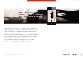 Wydawcy promują reklamodawców i osiągają wysokie efekty sprzedaży
wykorzystując szereg narzędzi oferowanych przez WebePartners: generator
plików xml (data feed), widżetów, linków partnerskich (deep linki), pule
reklamowe w oparciu o banery i pozostałe nośniki reklamowe, zapewniamy
wydawcom dostęp do zawsze aktualnych Okazji Dnia i kodów rabatowych.
Oferty reklamodawców aktualizowane są codziennie. Ruch generowany
przez wszystkie formy reklamy jest śledzony przez niezawodny system
trackingowy webep1 wersja 5.0. Dzięki temu całkowicie mierzalnie
wpływamy na wzrost sprzedaży w sklepach internetowych.
Raporty interaktywnie.com - Sieci aﬁliacyjne i programy partnerskie 19
ARTYKUŁ PROMOCYJNY
 