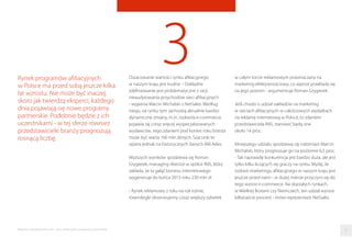 3Oszacowanie wartości rynku aﬁliacyjnego
w naszym kraju jest trudne. - Dokładne
zdeﬁniowanie jest problematyczne z racji
nieaudytowania przychodów sieci aﬁliacyjnych
- wyjaśnia Marcin Michalski z NetSales. Według
niego, na rynku tym zachodzą aktualnie bardzo
dynamiczne zmiany, m.in. rozkwita e-commerce,
pojawia się coraz więcej wyspecjalizowanych
wydawców. Jego zdaniem pod koniec roku branża
może być warta 160 mln złotych. Szacunki te
opiera jednak na historycznych danych IAB Adex.
Wyższych wyników spodziewa się Roman
Grygierek, managing director w spółce INIS, który
zakłada, że ta gałąź biznesu internetowego
wygeneruje do końca 2015 roku 230 mln zł.
- Rynek reklamowy z roku na rok rośnie,
równolegle obserwujemy coraz większy odsetek
Rynek programów aﬁliacyjnych
w Polsce ma przed sobą jeszcze kilka
lat wzrostu. Nie może być inaczej,
skoro jak twierdzą eksperci, każdego
dnia pojawiają się nowe programy
partnerskie. Podobnie będzie z ich
uczestnikami - w tej sferze również
przedstawiciele branży prognozują
rosnącą liczbę.
w całym torcie reklamowym przeznaczany na
marketing efektywnościowy, co wprost przekłada się
na jego poziom - argumentuje Roman Grygierek.
Jeśli chodzi o udział nakładów na marketing
w sieciach aﬁliacyjnych w całościowych wydatkach
na reklamę internetową w Polsce, to zdaniem
przedstawiciela INIS, stanowić będą one
około 14 proc.
Mniejszego udziału spodziewa się natomiast Marcin
Michalski, który prognozuje go na poziomie 6,5 proc.
- Tak naprawdę konkurencja jest bardzo duża, ale jest
tylko kilku liczących się graczy na rynku. Myślę, że
rozkwit marketingu aﬁliacyjnego w naszym kraju jest
jeszcze przed nami - w dużej mierze przyczyni się do
tego wzrost e-commerce. Na dojrzałych rynkach,
w Wielkiej Brytanii czy Niemczech, ten udział wynosi
kilkanaście procent - mówi reprezentant NetSales.
21Raporty interaktywnie.com - Sieci aﬁliacyjne i programy partnerskie
 