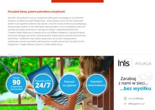 Początek łatwy, potem potrzebna cierpliwość
Specjaliści doświadczeni w pracy z programami aﬁliacyjnymi zastrzegają, że uruchomienie
programu to dopiero początek długiej drogi. - Sztuka polega na tym, że samo rozpoczęcie
działań to jak zasadzenie sadzonki. Aby wyrosło z niej silne drzewo, konieczna jest pielęgnacja.
Rozpoczynając działania w sieci aﬁliacyjnej, należy pamiętać o tym, że współpraca, która tam
zachodzi, jest bardzo dynamiczna i wymaga też zaufania - podkreśla Michał Pachnik.
Charakter działań aﬁliacyjnych nastawia się na tzw.„Aﬃliate Intelligence”, czyli jeszcze lepsze
rozumienie wymagań partnerów i dostosowywanie indywidualnych potrzeb do konkretnych
podmiotów. - Dodatkowo dużo więcej uwagi zwraca się na samo zaangażowanie
użytkownika, również w kontekście alternatywnych modeli rozliczeń jak chociażby Cost Per
Engagement - dodaje Operations Director z Online Media Group.
Raporty interaktywnie.com - Sieci aﬁliacyjne i programy partnerskie
REKLAMA
 