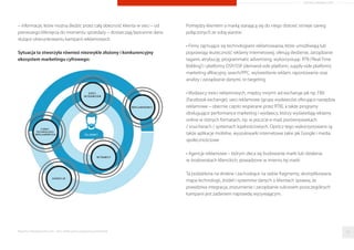 – informacje, które można śledzić przez całą obecność klienta w sieci – od
pierwszego kliknięcia do momentu sprzedaży – dostarczają bezcenne dane
służące ukierunkowaniu kampanii reklamowych
Sytuacja ta stworzyła również niezwykle złożony i konkurencyjny
ekosystem marketingu cyfrowego:
Pomiędzy klientem a marką starającą się do niego dotrzeć istnieje szereg
połączonych ze sobą warstw:
• Firmy zajmujące się technologiami reklamowania, które umożliwiają lub
poprawiają skuteczność reklamy internetowej; oferują śledzenie, zarządzanie
tagami, atrybucję, programmatic advertising, wykorzystując RTB (‘Real-Time
Bidding’) i platformy DSP/SSP (demand-side platform, supply-side platform),
marketing aﬁliacyjny, search/PPC, wyświetlanie reklam, raportowanie oraz
analizy i zarządzanie danymi, re-targeting
• Wydawcy treści reklamowych, między innymi: ad-exchange jak np. FBX
(Facebook exchange), sieci reklamowe (grupy wydawców oferujące narzędzia
reklamowe – obecnie często wspierane przez RTB), a także programy
obsługujące performance marketing i wydawcy, którzy wyświetlają reklamy
online w różnych formatach, np. w poczcie e-mail, porównywarkach
/ voucherach / systemach lojalnościowych. Oprócz tego wykorzystywane są
także aplikacje mobilne, wyszukiwarki internetowe takie jak Google i media
społecznościowe
• Agencje reklamowe – którym zleca się budowanie marki lub działania
w środowiskach klienckich, powadzone w imieniu tej marki
Ta podzielona na drobne i zachodzące na siebie fragmenty, skomplikowana
mapa technologii, źródeł i systemów danych o klientach sprawia, że
prawdziwa integracja, zrozumienie i zarządzanie sukcesem poszczególnych
kampanii jest zadaniem naprawdę wyzywającym.
Raporty interaktywnie.com - Sieci aﬁliacyjne i programy partnerskie 32
ARTYKUŁ PROMOCYJNY
 
