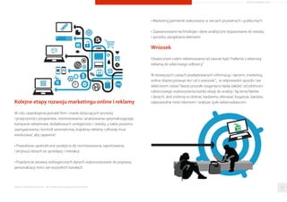 Kolejne etapy rozwoju marketingu online i reklamy
W celu zaspokojenia potrzeb ﬁrm i marek dotyczących prostoty
i przejrzystości programów, monitorowania i analizowania optymalizującego
kampanie reklamowe, dodatkowych umiejętności i wiedzy, a także poziomu
zaangażowania i kontroli wewnętrznej, krajobraz reklamy cyfrowej musi
ewoluować, aby zapewnić:
• Prawdziwie ujednolicone podejście do monitorowania, raportowania
i atrybucji danych ze sprzedaży i interakcji
• Pojedyncze zestawy wzbogaconych danych wykorzystywane do poprawy
personalizacji treści we wszystkich kanałach
• Marketing partnerski realizowany w sieciach prywatnych i publicznych
• Zaawansowane technologie i dane analityczne dopasowane do wiedzy
i sposobu zarządzania klientami
Wniosek
Ostatecznym celem reklamowania od zawsze było“traﬁenie z właściwą
reklamą do właściwego odbiorcy.”
W dzisiejszych czasach przeładowanych informacją i danymi, marketing
online doprecyzowuje ten cel o warunek“... w odpowiedni sposób i we
właściwym czasie.”Nasze przyszłe osiągnięcia będą zależeć od zdolności
całościowego wykorzystania każdej okazji do analizy i łączenia faktów
i danych. Jeśli zrobimy to dobrze, będziemy oferować bogatsze, bardziej
odpowiednie treści klientom i większe zyski reklamodawcom.
Raporty interaktywnie.com - Sieci aﬁliacyjne i programy partnerskie 33
ARTYKUŁ PROMOCYJNY
 