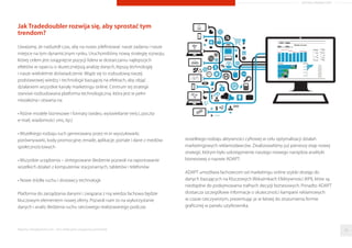 Jak Tradedoubler rozwija się, aby sprostać tym
trendom?
Uważamy, że nadszedł czas, aby na nowo zdeﬁniować nasze zadania i nasze
miejsce na tym dynamicznym rynku. Uruchomiliśmy nową strategię rozwoju,
której celem jest osiągnięcie pozycji lidera w dostarczaniu najlepszych
efektów w oparciu o skuteczniejszą analizę danych, lepszą technologię
i nasze wieloletnie doświadczenie. Wiąże się to rozbudową naszej
podstawowej wiedzy i technologii bazującej na efektach, aby objąć
działaniem wszystkie kanały marketingu online. Centrum tej strategii
stanowi rozbudowana platforma technologiczna, która jest w pełni
niezależna i otwarta na:
• Różne modele biznesowe i formaty (wideo, wyświetlanie treści, poczta
e-mail, wiadomości sms, itp.)
• Wszelkiego rodzaju ruch generowany przez m.in wyszukiwarki,
porównywarki, kody promocyjne, emaile, aplikacje, portale i dane z mediów
społecznościowych
• Wszystkie urządzenia – zintegrowane śledzenie pozwoli na raportowanie
wszelkich działań z komputerów stacjonarnych, tabletów i telefonów
• Nowe źródła ruchu i dostawcy technologii
Platforma do zarządzania danymi i związana z nią wiedza fachowa będzie
kluczowym elementem nowej oferty. Pozwoli nam to na wykorzystanie
danych i analiz śledzenia ruchu sieciowego realizowanego podczas
wszelkiego rodzaju aktywności cyfrowej w celu optymalizacji działań
marketingowych reklamodawców. Zrealizowaliśmy już pierwszy etap nowej
strategii, którym było udostępnienie naszego nowego narzędzia analityki
biznesowej o nazwie ADAPT.
ADAPT umożliwia fachowcom od marketingu online szybki dostęp do
danych bazujących na Kluczowych Wskaźnikach Efektywności (KPI), które są
niezbędne do podejmowania trafnych decyzji biznesowych. Ponadto ADAPT
dostarcza szczegółowe informacje o skuteczności kampanii reklamowych
w czasie rzeczywistym, prezentując je w łatwej do zrozumienia formie
graﬁcznej w panelu użytkownika.
Raporty interaktywnie.com - Sieci aﬁliacyjne i programy partnerskie 34
ARTYKUŁ PROMOCYJNY
 