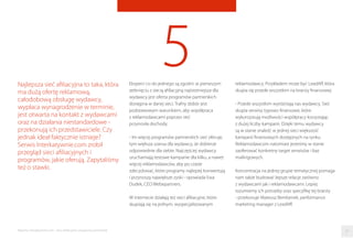 5Eksperci co do jednego są zgodni: w pierwszym
zetknięciu z siecią aﬁliacyjną najistotniejsza dla
wydawcy jest oferta programów partnerskich
dostępna w danej sieci. Trafny dobór jest
podstawowym warunkiem, aby współpraca
z reklamodawcami poprzez sieć
przynosiła dochody.
- Im więcej programów partnerskich sieć oferuje,
tym większa szansa dla wydawcy, że dobierze
odpowiednie dla siebie. Najczęściej wydawcy
uruchamiają testowe kampanie dla kilku, a nawet
więcej reklamodawców, aby po czasie
zdecydować, które programy najlepiej konwertują
i przynoszą największe zyski - opowiada Ewa
Dudek, CEO Webepartners.
W internecie działają też sieci aﬁliacyjne, które
skupiają się na jednym, wyspecjalizowanym
Najlepsza sieć aﬁliacyjna to taka, która
ma dużą ofertę reklamową,
całodobową obsługę wydawcy,
wypłaca wynagrodzenie w terminie,
jest otwarta na kontakt z wydawcami
oraz na działania niestandardowe -
przekonują ich przedstawiciele. Czy
jednak ideał faktycznie istnieje?
Serwis Interkatywnie.com zrobił
przegląd sieci aﬁliacyjnych i
programów, jakie oferują. Zapytaliśmy
też o stawki.
reklamodawcy. Przykładem może być LeadAﬀ, która
skupia się przede wszystkim na branży ﬁnansowej.
- Przede wszystkim wyróżniają nas wydawcy. Sieć
skupia serwisy typowo ﬁnansowe, które
wykorzystują możliwości współpracy korzystając
z dużej liczby kampanii. Dzięki temu wydawcy
są w stanie znaleźć w jednej sieci większość
kampanii ﬁnansowych dostępnych na rynku.
Reklamodawcom natomiast jesteśmy w stanie
zaoferować konkretny target serwisów i baz
mailingowych.
Koncentracja na jednej grupie tematycznej pomaga
nam także budować lepsze relacje zarówno
z wydawcami jak i reklamodawcami. Lepiej
rozumiemy ich potrzeby oraz specyﬁkę tej branży
- przekonuje Mateusz Bembenek, performance
marketing manager z LeadAﬀ.
37Raporty interaktywnie.com - Sieci aﬁliacyjne i programy partnerskie
 