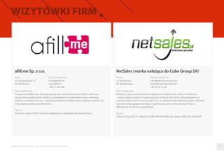 afill.me Sp. z o.o.
Raporty interaktywnie.com - Sieci aﬁliacyjne i programy partnerskie
Adres
ul. Dunikowskiego 10
44-100 Gliwice
Dane kontaktowe
kontakt@aﬁll.me
www.aﬁll.me
+48 731 483 868
Opis działalności
Jesteśmy siecią aﬁliacyjną, która specjalizuje się w branży ﬁnansowej. Naszym celem jest
dostarczanie wysokiej jakości leadów, z nastawieniem na maksymalny zwrot z inwestycji.
Działamy na zasadzie win-win - zadowolony Wydawca i Reklamodawca, dlatego wyróżnia nas
indywidualne podejście do Partnerów.
Klienci
Provident, mBank, TAKTO, Kreditech, eMediator.pl, Sales&More, Windykacja Polska
NetSales (marka należąca do Cube Group SA)
Adres
ul. Dworkowa 3
00-784 Warszawa
Dane kontaktowe
oﬃce@netsalesnetwork.com
www.NetSalesNetwork.com
+48 22 201 32 90
Opis działalności
NetSales to jedyna sieć dwukrotnie nagrodzona za efektywność Srebrnym Efektonem
- zrealizowaliśmy ponad 2,5 tysiąca kampanii i liczba ta stale rośnie. Od lat plasujemy się
w ścisłej czołówce sieci na rynku polskim. Co nas odróżnia? Jako jedyni pracujemy z klientem
nad optymalizacją jego komunikacji i wspólnie pracujemy nad konwersją. W końcu
efektywność jest dla nas najważniejsza!
Klienci
Żabka, Orange, ING TFI, mBank, BZ WZBK, PKO BP, Medicover, Allegro, WWF, Fiat, AXA, RWE
05
 